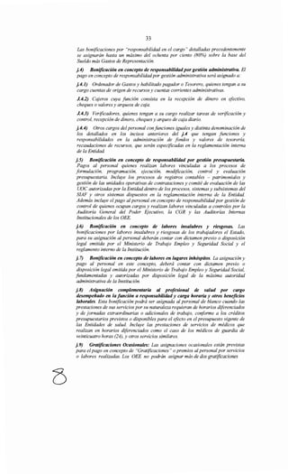 33
Las bonificaciones por "responsabilidad en el cargo" detalladas precedentemente
se asignarán hasta un máximo del ochenta por ciento (80%) sobre la base del
Sueldo más Gastos de Representación.
j.4) Bonificación en concepto de responsabilidadpor gestión administrativa. El
pago en concepto de responsabilidadpor gestión administrativa será asignado a:
j.4.1) Ordenador de Gastos y habilitado pagador o Tesorero, quienes tengan a su
cargo cuentas de origen de recursos y cuentas corrientes administrativas.
J.4.2) Cajeros cuya función consista en la recepción de dinero en efectivo,
cheques o valores y arqueos de caja.
J.4.3) Verificadores, quienes tengan a su cargo realizar tareas de verificación y
control, recepción de dinero, cheques y arqueo de caja diario.
j.4.4) Otros cargos del personal con funciones iguales y distinta denominación de
los detallados en los incisos anteriores del j.4 que tengan funciones y
responsabilidades en la administración de fondos y valores de tesorería,
recaudaciones de recursos, que serán especificadas en la reglamentación interna
de la Entidad.
j.5) Bonificación en concepto de responsabüidad por gestión presupuestaria.
Pagos al personal quienes realizan labores vinculadas a los procesos de
formulación, programación, ejecución, modificación, control y evaluación
presupuestaria. Incluye los procesos de registros contables - patrimoniales y
gestión de las unidades operativas de contrataciones y comité de evaluación de las
UOC autorizadas por la Entidad dentro de los procesos, sistemas y subsistemas del
SIAF y otros sistemas dispuestos en la reglamentación interna de la Entidad.
Además incluye el pago al personal en concepto de responsabilidad por gestión de
control de quienes ocupan cargos y realizan labores vinculadas a controles por la
Auditoría General del Poder Ejecutivo, la CGR y las Auditorías Internas
Institucionales de los OEE.
j. 6) Bonificación en concepto de labores insalubres y riesgosas. Las
bonificaciones por labores insalubres y riesgosas de los trabqjadores el Estado,
para su asignación al personal deberán contar con dictamen previo o disposición
legal emitida por el Ministerio de Trabajo Empleo y Seguridad Social y el
reglamento interno de la Institución.
j. 7) Bonificación en concepto de labores en lugares inhóspitos. La asignación y
pago al personal en este concepto, deberá contar con dictamen previo o
disposición legal emitida por el Ministerio de Trabqjo Empleo y Seguridad Social,
fundamentadas y autorizadas por disposición legal de la máxima autoridad
administrativa de la Institución.
j.8) Asignación complementaria al profesional de salud por cargo
desempeñado en la función a responsabilidad y carga horaria y otros beneficios
laborales. Esta bonificación podrá ser asignada al personal de blanco cuando las
prestaciones de sus servicios por su naturaleza requieran de horarios diferenciados
y de jornadas extraordinarias o adicionales de trabqjo, coriforme a los créditos
presupuestarios previstos o disponibles para el efecto en el presupuesto vigente de
las Entidades de salud. Incluye las prestaciones de servicios de médicos que
realizan en horarios diferenciados como el caso de los médicos de guardia de
veinticuatro horas (24), y otros servicios similares.
j.9) Gratificaciones Ocasionales: Las asignaciones ocasionales están previstas
para elpago en concepto de "Gratificaciones" o premios al personal por servicios
o labores realizadas. Los OEE no podrán asignar más de dos gratificaciones
 