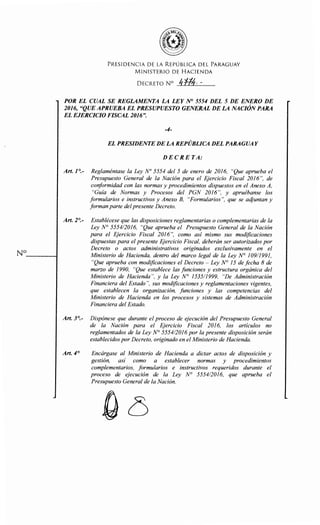 No- - - - - 1
PRESIDENCIA DE LA REPÚBLICA DEL PARAGUAY
MINISTERIO DE HACIENDA
DECRETO N° /¡'f/4. -
POR EL CUAL SE REGLAMENTA LA LEY N° 5554 DEL 5 DE ENERO DE
2016, "QUE APRUEBA EL PRESUPUESTO GENERAL DE LA NACIÓN PARA
EL EJERCICIO FISCAL 2016".
-4-
EL PRESIDENTE DE LA REPÚBLICA DEL PARAGUAY
DECRETA:
Art. ] 0
.- Reglaméntase la Ley N° 5554 del 5 de enero de 2016, "Que aprueba el
Presupuesto General de la Nación para el Ejercicio Fiscal 2016", de
conformidad con las normas y procedimientos dispuestos en el Anexo A,
"Guía de Normas y Procesos del PGN 2016", y apruébanse los
formularios e instructivos y Anexo B, "Formularios", que se acijuntan y
forman parte delpresente Decreto.
Art. 2°.- Establécese que las disposiciones reglamentarias o complementarias de la
Ley N° 555412016, "Que aprueba el Presupuesto General de la Nación
para el Ejercicio Fiscal 2016", como así mismo sus modificaciones
dispuestas para el presente Ejercicio Fiscal, deberán ser autorizados por
Decreto o actos administrativos originados exclusivamente en el
Ministerio de Hacienda, dentro del marco legal de la Ley N° 109/1991,
"Que aprueba con modificaciones el Decreto - Ley N° 15 de fecha 8 de
marzo de 1990, "Que establece las funciones y estructura orgánica del
Ministerio de Hacienda", y la Ley N° 1535/1999, "De Administración
Financiera del Estado", sus modificaciones y reglamentaciones vigentes,
que establecen la organización, fUnciones y las competencias del
Ministerio de Hacienda en los procesos y sistemas de Administración
Financiera del Estado.
Art. 3°.- Dispónese que durante el proceso de ejecución del Presupuesto General
de la Nación para el Ejercicio Fiscal 2016, los artículos no
reglamentados de la Ley N° 555412016 por la presente disposición serán
establecidos por Decreto, originado en el Ministerio de Hacienda.
Art. 4° Encárgase al Ministerio de Hacienda a dictar actos de disposición y
gestión, así como a establecer normas y procedimientos
complementarios, formularios e instructivos requeridos durante el
proceso de ejecución de la Ley N° 555412016, que aprueba el
Presupuesto General de la Nación.
 