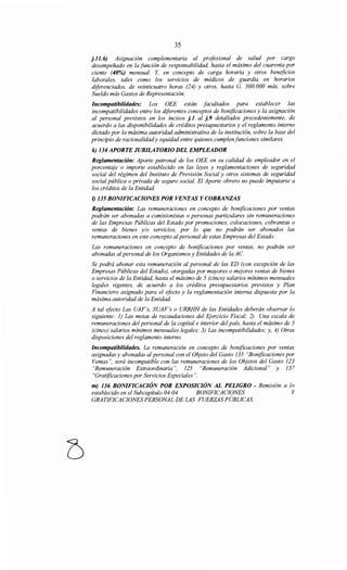 35
j.11.6) Asignación complementaria al profesional de salud por cargo
desempeñado en la función de responsabilidad, hasta el máximo del cuarenta por
ciento (40%) mensual. Y, en concepto de carga horaria y otros beneficios
laborales, tales como los servicios de médicos de guardia en horarios
diferenciados, de veinticuatro horas (24) y otros, hasta G. 500.000 más, sobre
Sueldo más Gastos de Representación.
Incompatibilidades: Los OEE están facultados para establecer las
incompatibilidades entre los diferentes conceptos de bonificaciones y la asignación
al personal previstos en los incisos j.1 al j.9 detallados precedentemente, de
acuerdo a las disponibilidades de créditos presupuestarios y el reglamento interno
dictado por la máxima autoridad administrativa de la institución, sobre la base del
principio de racionalidady equidad entre quienes cumplenfunciones similares.
k) 134APORTE JUBILATORIO DEL EMPLEADOR
Reglamentación: Aporte patronal de los OEE en su calidad de empleador en el
porcentaje o importe establecido en las leyes y reglamentaciones de seguridad
social del régimen del Instituto de Previsión Social y otros sistemas de seguridad
social pública o privada de seguro social. El Aporte obrero no puede imputarse a
los créditos de la Entidad.
1) 135 BONIFICACIONES POR VENTAS Y COBRANZAS
Reglamentación: Las remuneraciones en concepto de bonificaciones por ventas
podrán ser abonadas a comisionistas o personas particulares sin remuneraciones
de las Empresas Públicas del Estado por promociones, colocaciones, cobranzas o
ventas de bienes y/o servicios, por lo que no podrán ser abonados las
remuneraciones en este concepto alpersonal de estas Empresas del Estado.
Las remuneraciones en concepto de bonificaciones por ventas, no podrán ser
abonadas alpersonal de los Organismos y Entidades de la AC.
Se podrá abonar esta remuneración al personal de las ED (con excepción de las
Empresas Públicas del Estado), otorgadas por mayores o mejores ventas de bienes
o servicios de la Entidad, hasta el máximo de 5 (cinco) salarios mínimos mensuales
legales vigentes, de acuerdo a los créditos presupuestarios previstos y Plan
Financiero asignado para el efecto y la reglamentación interna dispuesta por la
máxima autoridad de la Entidad.
A tal efecto Las UAF's, SUAF's o URRHH de las Entidades deberán observar lo
siguiente: 1) Las metas de recaudaciones del Ejercicio Fiscal; 2) Una escala de
remuneraciones del personal de la capital e interior del país, hasta el máximo de 5
(cinco) salarios mínimos mensuales legales; 3) Las incompatibilidades; y, 4) Otras
disposiciones del reglamento interno.
Incompatibilidades. La remuneración en concepto de bonificaciones por ventas
asignadas y abonadas al personal con el Objeto del Gasto 135 "Bonificaciones por
Ventas", será incompatible con las remuneraciones de los Objetos del Gasto 123
"Remuneración Extraordinaria", 125 "Remuneración Adicional" y 137
"Gratificaciones por Servicios Especiales".
m) 136 BONIFICACIÓN POR EXPOSICIÓN AL PELIGRO - Remisión a lo
establecido en el Subcapítulo 04-04 BONIFICACIONES Y
GRATIFICACIONES PERSONAL DE LAS FUERZAS PÚBLICAS.
 