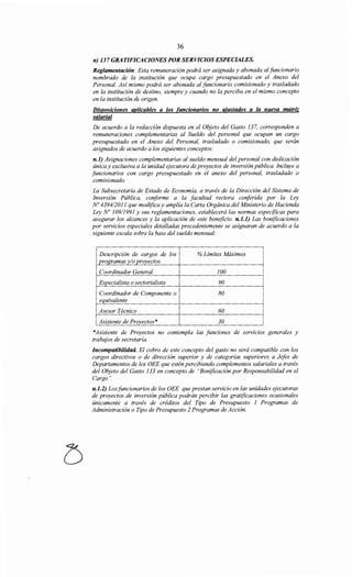36
n) 137 GRATIFICACIONES POR SERVICIOS ESPECIALES.
Reglamentación: Esta remuneración podrá ser asignada y abonada alfuncionario
nombrado de la institución que ocupa cargo presupuestado en el Anexo del
Personal. Así mismo podrá ser abonada al funcionario comisionado y trasladado
en la institución de destino, siempre y cuando no la perciba en el mismo concepto
en la institución de origen.
Disposiciones aplicables a los funcionarios no ajustados a la nueva matriz
salarial
De acuerdo a la redacción dispuesta en el Objeto del Gasto 137, corresponden a
remuneraciones complementarias al Sueldo del personal que ocupan un cargo
presupuestado en el Anexo del Personal, trasladado o comisionado, que serán
asignados de acuerdo a los siguientes conceptos:
n.l) Asignaciones complementarias al sueldo mensual del personal con dedicación
única y exclusiva a la unidad ejecutora de proyectos de inversión pública. Incluye a
funcionarios con cargo presupuestado en el anexo del personal, trasladado o
comisionado.
La Subsecretaría de Estado de Economía, a través de la Dirección del Sistema de
Inversión Pública, conforme a la facultad rectora cmiferida por la Ley
No 4394/2011 que modifica y amplía la Carta Orgánica del Ministerio de Hacienda
Ley No 10911991 y sus reglamentaciones, establecerá las normas especificas para
asegurar los alcances y la aplicación de este beneficio. n.l.l) Las bonificaciones
por servicios especiales detalladas precedentemente se asignaran de acuerdo a la
siguiente escala sobre la base del sueldo mensual:
Descripción de cargos de los %Límites Máximos
programas y/o proyectos
Coordinador General 100
Especialista o sectorialista 90
Coordinador de Componente o 80
equivalente
Asesor Técnico 60
Asistente de Proyectos* 30
*Asistente de Proyectos no contempla las funciones de servicios generales y
trabajos de secretaria.
Incompatibilidad. El cobro de este concepto del gasto no será compatible con los
cargos directivos o de dirección superior y de categorías superiores a Jefes de
Departamentos de los OEE que estén percibiendo complementos salariales a través
del Objeto del Gasto 133 en concepto de "Bonificación por Responsabilidad en el
Cargo".
n.1.2) Losfuncionarios de los OEE que prestan servicio en las unidades ejecutoras
de proyectos de inversión pública podrán percibir las gratificaciones ocasionales
únicamente a través de créditos del Tipo de Presupuesto 1 Programas de
Administración o Tipo de Presupuesto 2 Programas de Acción.
 