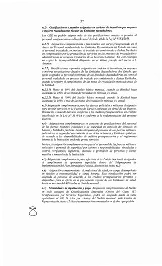 37
n.2) Gratificaciones o premios asignados en carácter de incentivos por mayores
o mejores recaudacionesfiScales de Entidades recaudadoras.
Los OEE no podrán asignar más de dos gratificaciones anuales o premios al
personal, conforme a lo establecido en el Artículo 40 de la Ley N° 5554/2016.
n.2.1) Asignación complementaria a funcionarios con cargo presupuestado en el
Anexo del Personal, nombrado de las Entidades Recaudadoras del Estado así como
alpersonal, trasladado, en proceso de traslado y/o comisionado a dichas Entidades
en compensación por la prestación de servicios en los procesos de recaudación y
administración de recursos tributarios de la Tesorería General. En este concepto
no regirá la incompatibilidad dispuesta en el último párrafo del inciso n.1.
Anterior.
n.2.2.) Gratificaciones o premios asignados en carácter de incentivos por mayores
o mejores recaudaciones fiscales de las Entidades Recaudadoras del Estado, que
serán asignados al personal nombrado de las Entidades Recaudadoras así como al
personal trasladado, en proceso de traslado y/o comisionado a dichas Entidades,
cuando se registre el cumplimiento de las metas de recaudación mensual/anual de
la Entidad:
n.2.2.1) Hasta el 60% del Sueldo básico mensual, cuando la Entidad haya
alcanzado el100% de las metas de recaudación mensualy/o anual.
n.2.2.2) Hasta el 100% del Sueldo básico mensual, cuando la Entidad haya
alcanzado el 101% o más de las metas de recaudación mensualy/o anual.
n.3) Asignación complementaria para las fuerzas policiales y militares designadas
para prestar servicios en la Fuerza de Tareas Conjuntas, en virtud de un Decreto,
Resolución o Nota de Servicio, conforme a los créditos presupuestarios, en el límite
establecido en la Ley N° 5349/14 y conforme a la reglamentación del presente
Decreto.
n.4) Asignaciones complementarias en concepto de gratificaciones del personal
de las fuerzas militares, policiales o de seguridad en comisión de servicios en
bancos y Entidades públicas. Serán otorgadas al personal de las fuerzas militares,
policiales o de seguridad en comisión de servicios en bancos y Entidades públicas,
de acuerdo a las disponibilidades de créditos presupuestarios y el reglamento
interno de la Institución, en donde presta servicios.
Incluye, la asignación complementaria especial alpersonal de lasfuerzas militares,
policiales o personal de seguridad por labores y responsabilidades vinculadas a
control, verificación, vigilancia, custodia o protección de personas y bienes
muebles e inmuebles de la Institución.
n.5) Asignación complementaria para efectivos de la Policía Nacional designados
al cumplimiento de operativos especiales dentro del Subprograma de
Implementación del Plan Estratégico Policial, distintos del inciso n.3)
n.6) Asignación complementaria al profesional de salud por cargo desempeñado
en función a responsabilidad y carga horaria. Esta bonificación podrá ser
asignada al personal de acuerdo a los créditos presupuestarios previstos o
disponibles para el efecto en el presupuesto vigente de las Entidades de salud,
hasta un máximo del 40% sobre el Sueldo mensual.
n. 7) Modalidades de liquidación y pago. Asignación complementaria al Sueldo
en todo concepto de Gratificaciones Especiales (Objeto del Gasto 137,
Gratificaciones por Servicios Especiales), podrá ser asignado hasta la suma
equivalente al 100 % (cien por ciento) del Sueldo mensual, más Gastos de
Representación, hasta 12 (doce) remuneraciones mensuales en el año, que podrán
 