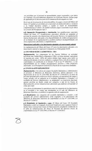 38
ser percibidos por el personal en mensualidades, pagos ocasionales o por única
vez coriforme a los procedimientos dispuestos en el presente Decreto. Incluye pago
de aguinaldo por la doceava parte de la remuneración devengada en el año.
En el caso de los proyectos de inversión pública, los pagos a través del Objeto del
Gasto 137 podrán ser percibidos por el personal con dedicación única y exclusiva
a la Unidad Ejecutora siempre y cuando se traten de mensualidades
complementarias al salario. No podrán realizarse pagos ocasionales ni por única
vez a través del Presupuesto Tipo 3.
n.8) Imputación Presupuestaria y Autorización. Las gratificaciones especiales
(Objeto del Gasto 137, Gratificaciones especiales), deberán ser asignadas al
personal de acuerdo a las disposiciones del presente Decreto y la reglamentación
interna Institucional, adecuadas a las disponibilidades de créditos presupuestarios
de la Entidad. En la reglamentación se podrán establecer incompatibilidades con
otras asignaciones adicionales o complementarias.
Disposiciones aplicables a los funcionarios aiustados a la nueva matriz salarial
La reglamentación del Objeto del Gasto 137 para los funcionarios afectados a la
nueva matriz salarial se regirá por lo dispuesto en el Subcapítulo 04-09.
o) 138 UNIDAD BÁSICA ALIMENTICIA - UBA
Reglamentación: Los componentes de las Fuerzas Públicas, en actividad,
percibirán una Unidad Básica Alimentaria (UBA), en forma mensual, equivalente
al cuarenta por ciento (40%) del salario mínimo legal vigente, para cubrir su
alimentación durante el servicio ordinario a cualquier hora y día de la semana, de
coriformidad a lo establecido en el Artículo 5° de la Ley N° 4493/2011, y a las
disponibilidades de los créditos presupuestarios previstos y Plan Financiero
autorizados en el Presupuesto General de la Nación de las respectivas Entidades.
p) 139 ESCALAFÓNDIPLOMÁTICO
Reglamentación: A los efectos de asignar Escalafón Diplomático y Administrativo
al personal, el Ministerio de Relaciones Exteriores, deberá adecuarse a las
disposiciones de la Ley No 1335/1999, del Decreto N° 11544/2013 y al anexo de
personal aprobado para el Ejercicio Fiscal, referente a la equivalencia de rangos y
cargos acordes con su categoría en el escalafón Diplomático y Consular y el
escalafón del Servicio Administrativo, su antigüedad y su trayectoria funcional,
quienes perciban un Sueldo común por categoría, a más de los Gastos de
Representación y de las remuneraciones adicionales que pudieran corresponder al
cargo que ocupe.
A los efectos de determinar la equivalencia entre las categorías de los funcionarios
en el escalafón y los cargos que desempeñen en la sede del Ministerio de
Relaciones Exteriores, se establece la siguiente tabla de equiparación:
p.l) Beneficiarios: Las categorías del escalafón diplomático y consular; y del
escalafón del servicio administrativo serán asignados a los funcionarios del
Ministerio de Relaciones Exteriores de coriformidad a la Ley N° 1335/1999 y el
DecretoN° 11544113.
p.2) Modalidades de liquidación y pago. El Objeto del Gasto 139 Escalafón
Diplomático, podrá ser asignado al personal beneficiario para equiparar hasta el
Sueldo básico mensual más Gastos de Representación actualmente establecido en
la tabla de remuneraciones del Anexo de Personal del Ejercicio Fiscal, de
conformidad a la Ley No 1335/1999y el Decreto N° 11544/2013.
 