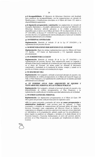 39
p.3) Incompatibilidades. El Ministerio de Relaciones Exteriores está facultado
para establecer las incompatibilidades, con las remuneraciones en concepto de
Bonificaciones y Gratificaciones descriptas en el Objeto del Gasto 133, sujeto a
disponibilidadpresupuestaria.
p.4) Imputación presupuestaria y autorización. Las asignaciones en concepto de
Escalafón Diplomático y Escalafón Administrativo al personal del Ministerio de
Relaciones Exteriores, deberán adecuarse a los créditos presupuestarios
disponibles para el efecto con el Objeto del Gasto 139, las disposiciones de la Ley
N° 133511999 y el Decreto~ 11544/2013 las reglamentaciones dispuestas en el
presente Decreto y la reglamentación interna dictada para el efecto por la máxima
autoridad administrativa de la Entidad.
q) 140 PERSONAL CONTRATADO
Reglamentación: Remisión al Artículo 31 de la Ley No 555412016 y la
reglamentación del presente Decreto.
r) 160 REMUNERACIONES POR SERVICIOS ENEL EXTERIOR
Reglamentación: Rigen las mismas reglamentaciones para los Objetos del Gasto
111 Sueldos, 113 Gastos de Representación y 114 Aguinaldo dispuestas
precedentemente.
s) 191 SUBSIDIO PARA LA SALUD
Reglamentación: Remisión al Artículo 38 de la Ley N° 5554/2016 y la
reglamentación del presente Decreto. Esta remuneración podrá ser asignada y
abonada alfuncionario nombrado de la institución que ocupa cargo presupuestado
en el Anexo del Personal. Así mismo podrá ser abonada al funcionario
comisionado y trasladado en la institución de destino, siempre y cuando no la
perciba en el mismo concepto en la institución de origen.
t) 192 SEGURO DE VIDA
Reglamentación: Será asignado y abonado al personal afectado de acuerdo a las
disponibilidades de créditos presupuestarios en el Objeto del Gasto192 Seguro de
Vida, el Plan Financiero y la reglamentación establecida por la máxima autoridad
administrativa de la Entidad.
u) 193 SUBSIDIO ANUAL PARA ADQUISICIÓN DE EQUIPOS Y
VESTUARIOS DEL PERSONAL DE LAS FUERZAS PÚBLICAS
Reglamentación: Será asignado y abonado al personal afectado de acuerdo a las
disponibilidades de créditos presupuestarios, el Plan Financiero y la
reglamentación establecida por la máxima autoridad administrativa de la Entidad.
v) 199 OTROS GASTOS DEL PERSONAL.
Reglamentación: Las imputaciones presupuestarias en el Objeto de Gasto 199
Otros gastos del personal, están previstas para los siguientes casos:
v.01) Los gastos personales ocasionales del inciso a) causas presupuestarias o
administrativas justificadas", están previstos para los siguiente: 1) Pagos
ocasionales o eventuales de remuneraciones del personal dentro del grupo 100
Servicios Personales como compromisos del Ejercicio Fiscal en vigencia y
compromisos no obligados en ejercicios anteriores así como por errores materiales
y/o iriformáticos en la programación, además cuando por los procedimientos o
plazos legales no pudieron ser obligados e incluidos en la deuda flotante de la
Tesorería General o Tesorerías Institucionales al cierre del ejercicio anterior,
previstos en el Plan Financiero y no ejecutados por insuficiencia de fondos o
recursos.
 