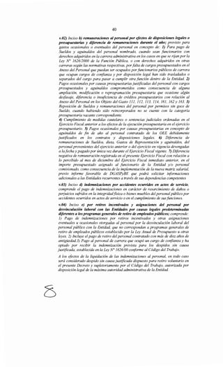 40
v.02) Inciso b) remuneraciones al personal por efectos de disposiciones legales o
presupuestarias y diferencia de remuneraciones durante el año; previsto para
gastos ocasionales o eventuales del personal en concepto de: 1) Para pago de
Sueldos y aguinaldos del personal nombrado, cuando sean funcionarios con
derechos adquiridos en la carrera administrativa en los casos en que se rijan por la
Ley N° 1626/2000 de la Función Pública, o con derechos adquiridos en otras
carreras según las normativas respectivas, porfalta de cargos presupuestados en el
Anexo del Personal que puedan ser ocupados por funcionarios públicos de carrera
que ocupan cargos de confianza y por disposición legal han sido trasladados o
separados del cargo para pasar a cumplir otra función dentro de la Entidad. 2)
Pagos ocasionales por causas presupuestarias justificadas del personal con cargos
presupuestados y aguinaldos comprometidos como consecuencia de alguna
ampliación, modificación o reprogramación presupuestaria que ocasione algún
desfasaje, diferencia o insuficiencia de créditos presupuestarios con relación al
Anexo del Personal en los Objeto del Gasto 111, 112, 113, 114, 161, 162 y 163. 3)
Reposición de Sueldos y remuneraciones del personal por permisos sin goce de
Sueldo, cuando habiendo sido reincorporados no se cuente con la categoría
presupuestaria vacante correspondiente.
4) Cumplimiento de medidas cautelares o sentencias judiciales ordenadas en el
Iijercicio Fiscal anterior a los efectos de la ejecución presupuestaria en el ejercicio
presupuestario. 5) Pagos ocasionales por causas presupuestarias en concepto de
aguinaldos de fin de año al personal contratado de los OEE debidamente
justificados en los contratos y disposiciones legales. 6) Diferencia de
remuneraciones de Sueldos, dieta, Gastos de Representación y aguinaldos, del
personal provenientes del ejercicio anterior o del ejercicio en vigencia devengadas
a la fecha y pagado por única vez durante el Iijercicio Fiscal vigente. 7) Diferencia
negativa de remuneración registrada en el presente Ejercicio Fiscal con relación a
lo percibido al mes de diciembre del Iijercicio Fiscal inmediato anterior, en el
importe presupuestado asignado al funcionario de la Entidad y/o personal
comisionado, como consecuencia de la implementación de la nueva matriz salarial,
previo informe favorable de DGASPyBE que podrá solicitar informaciones
adicionales a las Entidades recurrentes a través de sus dependencias competentes
v.03) Inciso d) indemnizaciones por accidentes ocurridos en actos de servicio,
comprende el pago de indemnizaciones en carácter de resarcimiento de daños o
perjuicios sufridos en la integridadfísica o bienes muebles del personalpúblico por
accidentes ocurridos en actos de servicio o en el cumplimiento de sus funciones.
v.04) Inciso e) por retiros incentivados y asignaciones del personal por
desvinculación laboral con las Entidades por causas legales predeterminadas
diferentes a los programas generales de retiro de empleadospúblicos; comprende:
1) Pago de indemnizaciones por retiros incentivados y otras asignaciones
eventuales u ocasionales otorgadas al personal por la desvinculación laboral del
personal público con la Entidad, que no correspondan a programas generales de
retiro de empleados públicos establecido por la Ley Anual de Presupuesto u otras
leyes. 2) Incluye el pago de retiro del personal contratado con más de diez años de
antigüedad.]) Pago al personal de carrera que ocupó un cargo de confianza y ha
optado por recibir la indemnización prevista para los despidos sin causa
justificada, establecida en la Ley N° 1626100 conforme al Código del Trabajo.
A los eftctos de la liquidación de las indemnizaciones al personal, en todo caso
será considerado despido sin causa justificada dispuesto para retiro voluntario en
el presente Decreto y supletoriamente por el Código del Trabajo, autorizada por
disposición legal de la máxima autoridad administrativa de la Entidad.
 