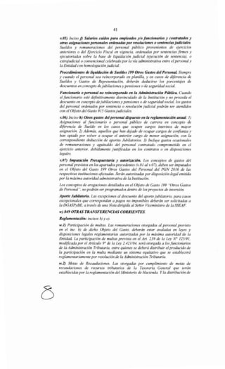 41
v.05) Inciso j) Salarios caídos para empleados y/o funcionarios y contratados y
otras asignaciones personales ordenadas por resoluciones o sentenciasjudiciales.
Sueldos y remuneraciones del personal público provenientes de ejercicios
anteriores o del Ejercicio Fiscal en vigencia, ordenadas por sentencias firmes y
ejecutoriadas sobre la base de liquidación judicial (ejecución de sentencia), o
extrajudicial o convencional celebrado por la vía administrativa entre el personaly
la Entidad con homologación judicial.
Procedimientos de liquidación de Sueldos 199 Otros Gastos del Personal. Siempre
y cuando el personal sea reincorporado en planilla, y en casos de diferencia de
Sueldos y Gastos de Representación, deberán deducirse los porcentajes de
descuentos en concepto de jubilaciones y pensiones o de seguridad social.
Funcionario o personal no reincorporado en la Administración Pública. Cuando
el funcionario esté definitivamente desvinculado de la Institución y no proceda el
descuento en concepto de jubilaciones y pensiones o de seguridad social, los gastos
del personal ordenados por sentencia o resolución judicial podrán ser atendidos
con el Objeto del Gasto 915 Gastosjudiciales.
v.06) Inciso h) Otros gastos del personal dispuesto en la reglamentación anual. 1)
Asignaciones al funcionario o personal público de carrera en concepto de
diferencia de Sueldo en los casos que ocupen cargos interinos de mayor
asignación. 2) Además, aquellos que han dejado de ocupar cargos de confianza y
han optado por volver a ocupar el anterior cargo de menor asignación, con la
correspondiente deducción de aportes Jubilatorios. 3) Incluye gastos ocasionales
de remuneraciones y aguinaldo del personal contratado comprometido en el
ejercicio anterior, debidamente justificadas en los contratos o en disposiciones
legales.
v.07) Imputación Presupuestaria y autorización. Los conceptos de gastos del
personal previstos en los apartadosprecedentes (v.01 al v.07), deben ser imputados
en el Objeto del Gasto 199 Otros Gastos del Personal del PGN 2016 de las
respectivas instituciones afectadas. Serán autorizadas por disposición legal emitida
por la máxima autoridad administrativa de la Institución.
Los conceptos de erogaciones detallados en el Objeto de Gasto 199 "Otros Gastos
de Personal", no podrán ser programados dentro de los proyectos de inversión.
Aporte Jubüatorio. Las excepciones al descuento del aporte jubilatorio, para casos
excepcionales que correspondan a pagos no imponibles deberán ser solicitadas a
la DGASPyBE, a través de una Nota dirigida al Señor Viceministro de la SSEAF.
w) 849 OTRAS TRANSFERENCIAS CORRIENTES.
Reglamentación: incisos b) y e).
w.l) Participación de multas. Las remuneraciones otorgadas al personal previsto
en el inc. b) de dicho Objeto del Gasto, deberán estar avaladas en leyes y
disposiciones legales reglamentarias autorizadas por la máxima autoridad de la
Entidad. La participación de multas prevista en el Art. 239 de la Ley N° 125/91,
modificada por el Artículo 9° de la Ley 2.421104, será otorgada a los funcionarios
de la Administración Tributaria, entre quienes se deberá distribuir el producido de
la participación en la multa mediante un sistema equitativo que se establecerá
reglamentariamente por resolución de la Administración Tributaria.
w.2) Metas de Recaudaciones. Las otorgadas por cumplimiento de metas de
recaudaciones de recursos tributarios de la Tesorería General que serán
establecidas por la reglamentación del Ministerio de Hacienda. Y la distribución de
 