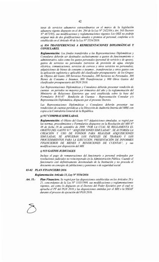 42
tasas de serv1cws aduaneros extraordinarios en el marco de la legislación
aduanera vigente dispuesto en el Art. 264 de la Ley N° 2422/04 y Art. 343 Decreto
N° 4672/05), sus modificaciones y reglamentaciones vigentes Los OEE no podrán
asignar más de dos gratificaciones anuales o premios al personal, conforme a lo
establecido en el Artículo 40 de la Ley N° 555412016.
x) 854 TRANSFERENCIAS A REPRESENTACIONES DIPLOMÁTICAS Y
CONSULARES.
Reglamentación: Los fondos transferidos a las Representaciones Diplomáticas y
Consulares deberán ser destinados exclusivamente a gastos de jitncionamiento o
administrativo, tales como los gastos personales (personal de servicio y de apoyo),
gastos de servicios no personales (servicios de provisión de agua, energía
eléctrica, comunicaciones, servicios de correos y otros servicios no personales),
adquisiciones de bienes de consumo o insumas , transferencias y otros gastos con
la aplicación supletoria y aplicable del clasificador presupuestario de los Grupos
de Objetos del Gasto 100 Servicios Personales, 200 Servicios no Personales, 300
Bienes de Consumo e Insumas, 800 Transferencias y 900 Otros Gastos del
clasificador presupuestario del PGN 2016.
Las Representaciones Diplomáticas y Consulares deberán presentar rendición de
cuentas en periodos no mayores por trimestres del año y la reglamentación del
Ministerio de Relaciones Exteriores que será establecida sobre la base del
Formulario B-01-07 Rendición de Cuentas - Representación Consular y/o
Representación Diplomática, dispuesto por el presente Decreto.
Las Representaciones Diplomáticas y Consulares deberán presentar sus
rendiciones de cuentas periódicas a la Dirección de Auditoría Interna del MRE con
copia a la Contraloría General de la República.
~917COMPRASSIMULADA~
Reglamentación: el Objeto del Gasto 917 Adquisiciones simuladas, se regirá por
las normas, procedimientos y Formularios dispuestos en la Resolución del MH N°
48 de fecha 18 de setiembre de 2008 "POR LA CUAL SE REGLAMENTA EL
OBJETO DEL GASTO 917 "ADQUISICIONES SIMULADAS", SE AUTORIZA LA
CREACIÓN Y USO DE FONDOS PARA REALIZAR ADQUISICIONES
SIMULADAS, SE APRUEBAN LOS PAPELES DE TRABAJO Y LOS
PROCEDIMIENTOS PARA LA EJECUCIÓN, PRESENTACIÓN DE INFORMES
FINANCIEROS DE BIENES Y RENDICIONES DE CUENTAS", y sus
modificaciones por disposición del MH
z) 915 GASTOS JUDICIALES
Incluye el pago de remuneraciones del funcionario o personal ordenados por
resoluciones judiciales no reincorporado en la Administración Pública. Cuando el
jitncionario esté definitivamente desvinculado de la Institución y no proceda el
descuento en concepto de jubilaciones y pensiones o de seguridad social.
03-02 PLAN FINANCIERO 2016
Reglamentación Artículo 13, Ley No 5554/2016
Art. 35.- Plan Financiero. Se regirá por las disposiciones establecidas en los Artículos 20 y
21, concordantes de la Ley N° 1535/1999, sus modificaciones y reglamentaciones
vigentes, así como lo dispuesto en el Decreto del Poder Ejecutivo por el cual se
aprueba el PF del PGN 2016 y las disposiciones emitidas por el MH o la SSEAF
durante elproceso de ejecución del PGN 2016.
 