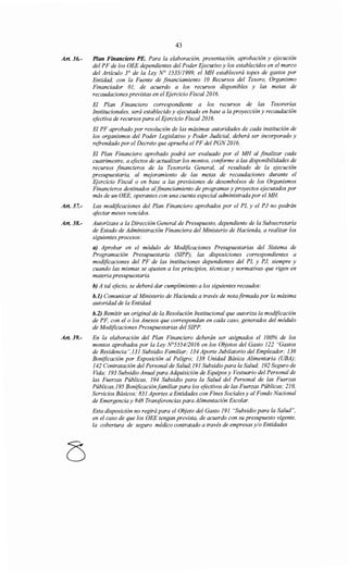 Art. 36.-
Art. 37.-
Art. 38.-
Art. 39.-
43
Plan Financiero PE. Para la elaboración, presentación, aprobación y ejecución
del PF de los OEE dependientes del Poder Ejecutivo y los establecidos en el marco
del Artículo 3° de la Ley N° 1535/1999, el MH establecerá topes de gastos por
Entidad, con la Fuente de financiamiento 1O Recursos del Tesoro, Organismo
Financiador 01, de acuerdo a los recursos disponibles y las metas de
recaudaciones previstas en el Ejercicio Fiscal2016.
El Plan Financiero correspondiente a los recursos de las Tesorerías
Institucionales, será establecido y ejecutado en base a la proyección y recaudación
efectiva de recursos para el Ejercicio Fiscal2016.
El PF aprobado por resolución de las máximas autoridades de cada institución de
los organismos del Poder Legislativo y Poder Judicial, deberá ser incorporado y
refrendado por el Decreto que aprueba el PF del PGN 2016.
El Plan Financiero aprobado podrá ser evaluado por el MH al finalizar cada
cuatrimestre, a efectos de actualizar los montos, conforme a las disponibilidades de
recursos financieros de la Tesorería General, al resultado de la ejecución
presupuestaria, al mejoramiento de las metas de recaudaciones durante el
Ejercicio Fiscal o en base a las previsiones de desembolsos de los Organismos
Financieros destinados alfinanciamiento de programas y proyectos ejecutados por
más de un OEE, operantes con una cuenta especial administrada por el MH
Las modificaciones del Plan Financiero aprobados por el PL y el PJ no podrán
qfectar meses vencidos.
Autorízase a la Dirección General de Presupuesto, dependiente de la Subsecretaría
de Estado de Administración Financiera del Ministerio de Hacienda, a realizar los
siguientes procesos:
a) Aprobar en el módulo de Modificaciones Presupuestarias del Sistema de
Programación Presupuestaria (SIPP), las disposiciones correspondientes a
modificaciones del PF de las instituciones dependientes del PL y PJ, siempre y
cuando las mismas se ajusten a los principios, técnicas y normativas que rigen en
materia presupuestaria.
h) A tal efecto, se deberá dar cumplimiento a los siguientes recaudos:
b.l) Comunicar al Ministerio de Hacienda a través de nota firmada por la máxima
autoridad de la Entidad.
b.2) Remitir un original de la Resolución Institucional que autoriza la modificación
de PF, con el o los Anexos que correspondan en cada caso, generados del módulo
de Modificaciones Presupuestarias del SIPP.
En la elaboración del Plan Financiero deberán ser asignados el 100% de los
montos aprobados por la Ley N°5554/2016 en los Objetos del Gasto 122 "Gastos
de Residencia",131 Subsidio Familiar; 134 Aporte Jubilatorio del Empleador; 136
Bonificación por Exposición al Peligro; 138 Unidad Básica Alimentaria (UBA);
142 Contratación del Personal de Salud; 191 Subsidio para la Salud; 192 Seguro de
Vida; 193 Subsidio Anual para Adquisición de Equipos y Vestuario del Personal de
las Fuerzas Públicas, 194 Subsidio para la Salud del Personal de las Fuerzas
Públicas,195 Bonificación familiar para los efectivos de las Fuerzas Públicas; 210,
Servicios Básicos; 831 Aportes a Entidades con Fines Sociales y al Fondo Nacional
de Emergencia y 848 Transferencias para Alimentación Escolar.
Esta disposición no regirá para el Objeto del Gasto 191 "Subsidio para la Salud",
en el caso de que los OEE tengan prevista, de acuerdo con su presupuesto vigente,
la cobertura de seguro médico contratado a través de empresas y/o Entidades
 
