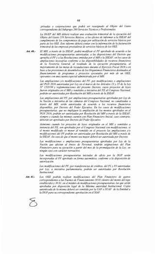 Art. 40.-
Art. 41.-
44
privadas o corporaciones que podrá ser reasignado al Objeto del Gasto
correspondiente del Subgrupo 260 Servicios Técnicos y Profesionales.
La DGEP del MH deberá realizar una evaluación trimestral de la ejecución del
Objeto del Gasto 21OServicios Básicos, a los efectos de informar a la SSEAF del
cumplimiento de los compromisos de pago por utilización de servicios básicos por
parte de los OEE. Este informe deberá contar con la información de la facturación
trimestral de las empresas prestadoras de servicios básicos de los OEE.
El MH, a través de la SSEAF, podrá modificar el PF aprobado de acuerdo a las
modificaciones presupuestarias autorizadas, a las disposiciones del Decreto que
aprueba el PFy a las Resoluciones emitidas por el MH o la SSEAF; en los casos de
ampliaciones necesarias conforme a las disponibilidades de recursos financieros
de la Tesorería General, al resultado de la ejecución presupuestaria, al
mejoramiento de las metas de recaudaciones durante el Ejercicio Fiscal 2016 o en
base a las previsiones de desembolsos de los Organismos Financieros destinados al
financiamiento de programas y proyectos ejecutados por más de un OEE,
operantes con una cuenta especial administrada por el MH.
Las ampliaciones y/o modificaciones del PF, por modificaciones o ampliaciones
del PGN 2016 autorizadas por Ley en el marco de los Artículos 23 y 25 de la Ley
N° 1535199 y reglamentaciones del presente Decreto, cuyos proyectos de leyes
fueron originados en el MH y remitidos a iniciativa del PE al Congreso Nacional,
podrán ser autorizadas por Resolución del MH a través de la SSEAF.
Las ampliaciones del PF, por ampliaciones presupuestarias aprobadas por Ley de
la Nación a iniciativa de las cámaras del Congreso Nacional, no canalizadas a
través del MH, serán autorizadas de acuerdo a los recursos financieros
disponibles, por Decreto del Poder Ejecutivo. En los casos de modificaciones
presupuestarias, que no impliquen la ampliación de los montos aprobados en el
PGN 2016, podrán ser autorizadas por Resolución del MH a través de la SSEAF,
siempre y cuando las mismas cuenten con Plan Financiero Inicial, caso contrario,
deberán ser aprobados por Decreto del Poder Ejecutivo.
Asimismo cuando los proyectos de leyes originados en el MH y remitidos a
instancia del PE, son aprobadas por el Congreso Nacional con modificaciones, si
el monto modificado es menor al remitido en el proyecto las ampliaciones y/o
modificaciones del PF podrán ser autorizadas por Resolución del MH a través de
la SSEAF. En caso de que el monto sea mayor deberá ser autorizada por Decreto.
Las modificaciones o ampliaciones presupuestarias aprobadas por Ley de la
Nación que afectan al Anexo de Personal, tendrán asignaciones del Plan
Financiero para su ejecución a partir del mes de la promulgación de la Ley, en
ningún caso con carácter retroactivo.
Las modificaciones presupuestarias iniciadas de oficio por la DGP serán
incorporadas al PF aprobado en forma automática, conforme a la disposición de
autorización.
Las modificaciones del PF, por transferencias de créditos, del PL y PJ autorizadas
por Ley, a iniciativa parlamentaria, podrán ser autorizadas por Resolución
Institucional.
Los OEE podrán realizar modificaciones del Plan Financiero de gastos
correspondientes a las Fuentes de Financiamiento JO 01 (dentro del monto del tope
establecido) y 30 01, en el módulo de modificaciones presupuestarias, las que serán
aprobadas por disposición legal de la Máxima autoridad Institucional. Copia
autenticada de la misma deberá ser remitida por la UAF o SUAF de la Entidad a
la DGP para su correspondiente aprobación en el SIAF.
 