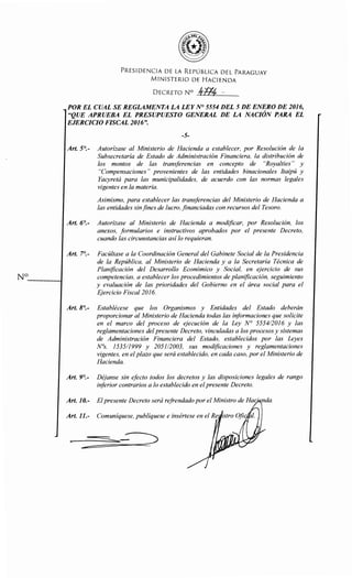 PRESIDENCIA DE LA REPÚBLICA DEL PARAGUAY
MINISTERIO DE HACIENDA
DECRETO N° 1¡-fJf, ·-
POR EL CUAL SE REGLAMENTA LA LEYN° 5554 DEL 5 DE ENERO DE 2016,
"QUE APRUEBA EL PRESUPUESTO GENERAL DE LA NACIÓN PARA EL
EJERCICIO FISCAL 2016".
-5-
Art. 5°.- Autorízase al Ministerio de Hacienda a establecer, por Resolución de la
Subsecretaría de Estado de Administración Financiera, la distribución de
los montos de las transferencias en concepto de "Royalties" y
"Compensaciones" provenientes de las entidades binacionales Itaipú y
Yacyretá para las municipalidades, de acuerdo con las normas legales
vigentes en la materia.
Asimismo, para establecer las transferencias del Ministerio de Hacienda a
las entidades sinfines de lucro, .financiadas con recursos del Tesoro.
Art. 6°.- Autorízase al Ministerio de Hacienda a modificar, por Resolución, los
anexos, formularios e instructivos aprobados por el presente Decreto,
cuando las circunstancias así lo requieran.
Art. 7°.- Facúltase a la Coordinación General del Gabinete Social de la Presidencia
de la República, al Ministerio de Hacienda y a la Secretaría Técnica de
Planificación del Desarrollo Económico y Social, en ejercicio de sus
N° competencias, a establecer los procedimientos de planificación, seguimiento
y evaluación de las prioridades del Gobierno en el área social para el
Ejercicio Fiscal 2016.
Art. 8°.- Establécese que los Organismos y Entidades del Estado deberán
proporcionar al Ministerio de Hacienda todas las iriformaciones que solicite
en el marco del proceso de ejecución de la Ley N° 555412016 y las
reglamentaciones del presente Decreto, vinculadas a los procesos y sistemas
de Administración Financiera del Estado, establecidos por las Leyes
N°s. 153511999 y 205112003, sus modificaciones y reglamentaciones
vigentes, en el plazo que será establecido, en cada caso, por el Ministerio de
Hacienda.
Art. 9°.- Déjanse sin efecto todos los decretos y las disposiciones legales de rango
inforior contrarios a lo establecido en elpresente Decreto.
Art. 10.- El presente Decreto será refrendado por el Ministro de Hac · nda.
Art. 11.- Comuníquese, publíquese e insértese en el Re
 