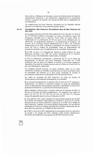 Art. 42.-
45
Para el efecto, el Ministerio de Hacienda a través de la Subsecretaría de Estado de
Administración Financiera y sus reparticiones, implementarán los mecanismos
técnicos y operativos de acuerdo a los sistemas del SIAF para el cumplimiento de
esta disposición.
Las modificaciones del Plan Financiero efectuadas por las Entidades deberán
ajustarse a lo establecido en las normativas legales vigentes.
Procedimientos. Plan Financiero. Procedimientos Base del Plan Financiero del
PGN2016.
a) Los gastos prioritarios del PGN 2016 establecidos en los Artículos 22 y 56 de la
Ley N° 5554/2016, podrán ser ejecutados con cargo a los ingresos y gastos del
presupuesto aprobado para el Ejercicio Fiscal 2016, los cuales deben ser
regularizados en la presentación del PF por parte de las Entidades para su
aprobación. La programación financiera y la planificación de productos con
recursos de la Tesorería General administrada por el MH y las Tesorerías
Institucionales de los OEE, constituirá el instrumento de Gerencia Financiera a
través del cual se estiman las posibilidades reales de financiamiento del
presupuesto aprobado, para el cumplimiento de las actividades institucionales.
b) El MH, en base a la Programación Financiera, podrá elaborar los topes
financieros afectados a los OEE que reciben transferencias de la Tesorería
General, las que serán debidamente comunicadas a la Entidad.
e) Para la elaboración, presentación y aprobación del PF con la Fuente de
financiamiento JO Recursos del Tesoro Organismo Financiador 01, el MH
establecerá topes de gastos por Entidad, de acuerdo a los recursos financieros
disponibles y las metas de recaudaciones previstas en el Ejercicio Fiscal 2016, los
que serán debidamente comunicados.
Las Entidades deberán priorizar sus gastos misionales dentro de los topes
establecidos, debiendo ser atendidas con preferencia las metas de productos para
las prioridades del Gobierno en el área social, aprobadas de acuerdo al
procedimiento establecido en el Subcapítulo 03-03 del presente Decreto.
Los saldos no ejecutados del Plan Financiero con todas las Fuentes de
Financiamientos serán migrados mensualmente en su totalidad.
d) La ejecución presupuestaria se realizará sobre la base de los PF, generales e
institucionales. Los mismos se elaborarán teniendo en cuenta las posibilidades
reales de financiamiento del presupuesto aprobado y determinado a través de la
programaciónfinanciera y la priorización institucional de gastos.
ej) Las Entidades, deberán prever y registrar dentro de los Sistemas del SIAF, la
doceava (1/12) parte del crédito presupuestario y PF asignado en los objetos de
gastos 123, 125, 132, 133, 137, 139, 141, 142, 143, 144, 145, 146, 147 y 148 para
el pago del aguinaldo anual en el mes de Diciembre de 2016.
j) Para elaborar el PF, según calendario de carga de datos dispuesto por la DGP
de la SSEAF, las Entidades comprendidas en el Artículo 3° de la Ley N° 1535199,
deberán adecuar sus metas productivas y financieras en el SIAF (en el Módulo de
Plan Financiero), conforme a los montos globales institucionales, las que deberán
informadas por Nota de la máxima autoridad de la Entidad comunicando que los
datos fueron incorporados en el Módulo de Plan Financiero.
g) El MH, a través de la DGP, implementará los mecanismos técnicos u operativos
de acuerdo a los sistemas del SIAF. Asimismo, podrá solicitar i¡iformaciones
adicionales quefundamenten la programación del Plan Financiero inicial.
 
