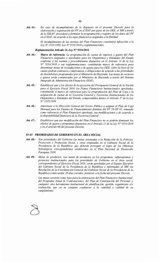 Art. 43.-
46
En caso de incumplimiento de lo dispuesto en el presente Decreto para la
elaboración y registración del PF en el SIAF por parte de los OEE, el MH a través
de la SSEAF, procederá aformular la programación y registro de los datos del PF
en el SIAF, de acuerdo a los topes financieros asignados a la Entidad.
El incumplimiento de las normas del Plan Financiero constituirá irifracción a la
Ley No 1535/1999, Ley No 5554/2016yreglamentaciones.
Reglamentación Artículo 14, Ley N° 555412016
Art. 44.- Marco de referencia. La programación de cuotas de ingresos y gastos del Plan
Financiero asignados y aprobados para los Organismos y Entidades del Estado
conforme a las normas y procedimientos dispuestos en el Artículo 14 de la Ley
N° 5554/2016 y sus reglamentaciones, constituirán marco de referencia para
determinar metas de recaudaciones y de gastos para los OEE, sobre la base de los
cuales podrán contraerse compromisos y obligaciones de acuerdo a las prioridades
de desembolsos programados por el Ministerio de Hacienda. Las metas de recursos
y gastos serán comunicadas por el Ministerio de Hacienda a través del Sistema
Integrado de Administración Financiera (SIAF).
Art. 45.- Establécese que a los efectos de la ejecución del Presupuesto General de la Nación
para el Ejercicio Fiscal 2016, los Planes Financieros Institucionales aprobados,
constituirán el marco de referencia para la programación del Plan de Caja y la
asignación de cuotas de la Tesorería General y Tesorerías Institucionales de los
Organismos y Entidades del Estado, comprendidos dentro el Artículo 3° de la Ley
N° 1535/1999.
Art. 46.- Autorízase a la Dirección General del Tesoro Público a asignar el Plan de Caja
Mensual para las Fuentes de Financiamiento distintas del FF 10 OF 01, tomando
como referencia el Plan Financiero aprobado, sus modificaciones y de acuerdo a
la disponibilidadfinanciera de la Tesorería General.
Art. 47.- Establécese que por modificación del Plan Financiero no se podrán disminuir los
objetos de gastos y programas dispuestos en el Artículo 21 de la Ley N° 5554/2016
y en el artículo 66 del presente Decreto.
03-03 PRIORIDADES DE GOBIERNO ENEL ÁREA SOCIAL
Art. 48.- Son prioridades del Gobierno las metas orientadas a la Reducción de la Pobreza,
Protección y Promoción Social, y otras originadas en el Gabinete Social de la
Presidencia de la República, que deberán perseguir el logro de los Objetivos
Estratégicos correspondientes establecidos en el Plan Nacional de Desarrollo
Paraguay 2030.
Art. 49.- Metas de productos. Las metas de productos en los programas, subprogramas y
proyectos institucionales para las prioridades de Gobierno en el área social,
correspondientes al Ejercicio Fiscal 2016, serán aprobadas por el Equipo Ejecutivo
del Gabinete Social de la Presidencia de la República e informadas al MH vía
Resolución de la Coordinación General del Gabinete Social de la Presidencia de la
República a más tardar 20 días corridos, posterior a lafecha del presente Decreto.
Las metas servirán como base para la elaboración del Plan Financiero Institucional,
del Programa Anual de Contrataciones, del Plan de Contratación del Personal, y
cualquier otra herramienta institucional de planificación, gestión, seguimiento y/o
evaluación, que en su conjunto coadyuven a la cantidad y calidad de su
cumplimiento.
 