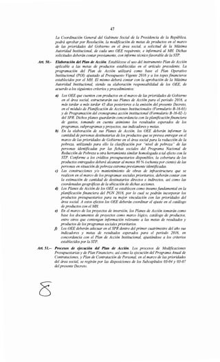 47
La Coordinación General del Gabinete Social de la Presidencia de la República,
podrá aprobar por Resolución, la modificación de metas de productos en el marco
de las prioridades del Gobierno en el área social, a solicitud de la Máxima
Autoridad Institucional, de cada uno OEE requirente, e informará al MH. Dichas
solicitudes deberán contar previamente, con informe técnico favorable de la STP.
Art. 50.- Elaboración del Plan de Acción. Establécese el uso del instrumento Plan de Acción
aplicable a las metas de productos establecidas en el artículo precedente. La
programación del Plan de Acción utilizará como base el Plan Operativo
Institucional (POI) ajustado al Presupuesto Vigente 2016 y a los topes financieros
establecidos por el MH. El mismo deberá contar con la aprobación de la Máxima
Autoridad Institucional, siendo su elaboración responsabilidad de los OEE, de
acuerdo a los siguientes criterios y procedimientos:
a) Los OEE que cuenten con productos en el marco de las prioridades de Gobierno
en el área social, estructurarán sus Planes de Acción para el periodo 2016, a
más tardar a más tardar 45 días posteriores a la emisión del presente Decreto,
en el módulo de Planificación de Acciones Institucionales (Formulario B-16-01)
y de Programación del cronograma acción institucional (Formulario B-16-02-1)
del SPR. Dichos planes guardarán concordancia con la planificación financiera
de gastos, tomando en cuenta asimismo los resultados esperados de los
programas, subprogramas y proyectos, sus indicadores y metas.
b) En la elaboración de sus Planes de Acción, los OEE deberán informar la
cantidad de personas destinatarias de los productos que se prevea entregar en el
marco de las prioridades de Gobierno en el área social para la reducción de la
pobreza, utilizando para ello la clasificación por "nivel de pobreza" de las
personas identificadas por las fichas sociales del Programa Nacional de
Reducción de Pobreza u otra herramienta similar homologada a tal efecto con la
STP. Conforme a los créditos presupuestarios disponibles, la cobertura de los
productos entregados deberá alcanzar al menos 80% (ochenta por ciento) de las
personas en situación de pobreza extrema previamente identificadas.
e) Las construcciones y/o mantenimiento de obras de infraestructura que se
realicen en el marco de los programas sociales prioritarios, deberán contar con
la estimación de cantidad de destinatarios directos e indirectos, así como las
coordenadas geográficas de la ubicación de dichas acciones.
d) Los Planes de Acción de los OEE se establecen como insumo fundamental en la
planificación financiera del PGN 2016, por lo cual se podrán incorporar los
productos presupuestarios para su mejor vinculación con las prioridades del
área social. A estos efectos los OEE deberán coordinar el ajuste en el catálogo
de productos con el MH.
e) En el marco de los proyectos de inversión, los Planes de Acción tomarán como
base los documentos de proyectos como marco lógico, catálogo de productos,
entre otros que contengan información relevante a las metas de resultados y
productos de los programas sociales prioritarios.
j) Los OEE deberán adecuar en el SPR dentro del primer cuatrimestre del año sus
indicadores y metas de resultados esperados para el periodo 2016, en
concordancia con el Plan de Acción Institucional, ajustándose a los criterios
establecidos por la STP.
Art. 51.-- Procesos de ejecución del Plan de Acción. Los procesos de Modificaciones
Presupuestarias y de Plan Financiero, así como la ejecución del Programa Anual de
Contrataciones, y Plan de Contratación de Personal, en el marco de las prioridades
del área social, se regirán por las disposiciones de los Subcapítulos 03-04 y 03-07
del presente Decreto.
 