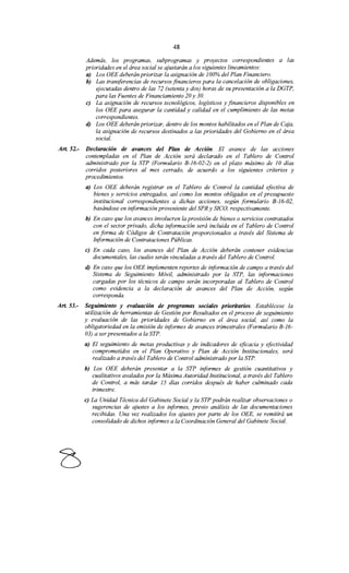 48
Además, los programas, subprogramas y proyectos correspondientes a las
prioridades en el área social se ajustarán a los siguientes lineamientos:
a) Los OEE deberán priorizar la asignación de 100% del Plan Financiero.
b) Las transferencias de recursos financieros para la cancelación de obligaciones,
ejecutadas dentro de las 72 (setenta y dos) horas de su presentación a la DGTP,
para las Fuentes de Financiamiento 20 y 30.
e) La asignación de recursos tecnológicos, logísticos y financieros disponibles en
los OEE para asegurar la cantidad y calidad en el cumplimiento de las metas
correspondientes.
d) Los OEE deberán priorizar, dentro de los montos habilitados en el Plan de Caja,
la asignación de recursos destinados a las prioridades del Gobierno en el área
social.
Art. 52.- Declaración de avances del Plan de Acción. El avance de las acciones
contempladas en el Plan de Acción será declarado en el Tablero de Control
administrado por la STP (Formulario B-16-02-2) en el plazo máximo de JO días
corridos posteriores al mes cerrado, de acuerdo a los siguientes criterios y
procedimientos.
a) Los OEE deberán registrar en el Tablero de Control la cantidad efectiva de
bienes y servicios entregados, así como los montos obligados en el presupuesto
institucional correspondientes a dichas acciones, según formulario B-16-02,
basándose en información proveniente del SPR y SICO, respectivamente.
b) En caso que los avances involucren la provisión de bienes o servicios contratados
con el sector privado, dicha información será incluida en el Tablero de Control
en forma de Códigos de Contratación proporcionados a través del Sistema de
Información de Contrataciones Públicas.
e) En cada caso, los avances del Plan de Acción deberán contener evidencias
documentales, las cuales serán vinculadas a través del Tablero de Control.
d) En caso que los OEE implementen reportes de información de campo a través del
Sistema de Seguimiento Móvil, administrado por la STP, las informaciones
cargadas por los técnicos de campo serán incorporadas al Tablero de Control
como evidencia a la declaración de avances del Plan de Acción, según
corresponda.
Art. 53.- Seguimiento y evaluación de programas sociales prioritarios. Establécese la
utilización de herramientas de Gestión por Resultados en el proceso de seguimiento
y evaluación de las prioridades de Gobierno en el área social, así como la
obligatoriedad en la emisión de informes de avances trimestrales (Formulario B-16-
03) a ser presentados a la STP.
a) El seguimiento de metas productivas y de indicadores de eficacia y efectividad
comprometidos en el Plan Operativo y Plan de Acción Institucionales, será
realizado a través del Tablero de Control administrado por la STP.
b) Los OEE deberán presentar a la STP informes de gestión cuantitativos y
cualitativos avalados por la Máxima Autoridad Institucional, a través del Tablero
de Control, a más tardar 15 días corridos después de haber culminado cada
trimestre.
e) La Unidad Técnica del Gabinete Social y la STP podrán realizar observaciones o
sugerencias de ajustes a los informes, previo análisis de las documentaciones
recibidas. Una vez realizados los ajustes por parte de los OEE, se remitirá un
consolidado de dichos informes a la Coordinación General del Gabinete Social.
 