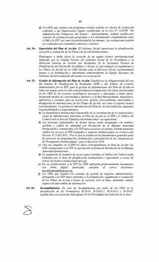 49
d) Los OEE que cuenten con programas sociales podrán ser objetos de evaluación
conforme a las disposiciones legales establecidas en la Ley N° 1535/99 "De
Administración Financiera del Estado". Adicionalmente, podrán establecerse
criterios de evaluación para programas a ser determinados conjuntamente entre
el MHy la STP, así como la periodicidad de las mismas. Las evaluaciones podrán
ser realizadas por evaluadores internos o externos.
Art. 54.- Supervisión del Plan de Acción. El Gabinete Social supervisará la planificación,
ejecución y evaluación de los Planes de Acción Institucionales.
Dispóngase a dicho efecto la creación de un equipo técnico interinstitucional
integrado por la Unidad Técnica del Gabinete Social de la Presidencia y la
Dirección General de Gestión por Resultados de la Secretaría Técnica de
Planificación del Desarrollo Económico y Social, el cual realizará el seguimiento a
los Planes de Acción de los OEE durante todo el Ejercicio Fiscal, recomendando
ajustes a su formulación e informando trimestralmente al Equipo Ejecutivo del
Gabinete Social la situación del avance en su ejecución.
Art. 55.- Gestión de información del Plan de Acción. Establécese la obligatoriedad del uso
del Sistema de Planificación de Resultados (SPR) y del Tablero de Control,
administrados por la STP, para la gestión de informaciones del Plan de Acción en
todas sus etapas, para lo cual será prioritaria la asignación a las áreas involucradas
en los OEE de los recursos tecnológicos necesarios y adecuados a dicho efecto,
incluyendo medios de conectividad a interne! y a la Red Metropolitana, dispositivos,
aplicativos y sistemas para la recolección, gestión, procesamiento, intercambio y
divulgación de informaciones de los Planes de Acción, así como el soporte técnico
correspondiente. La gestión de información del Plan de Acción tendrá las siguientes
responsabilidades y requerimientos:
Art. 56.-
a) La dependencia institucional responsable de la coordinación de la elaboración y
carga de informaciones referentes al Plan de Acción en el SPR y el Tablero de
Control será el área de Planificación Institucional o su equivalente.
b) Las personas responsables de dichas tareas serán designadas con nombre,
apellido y cédula de identidad por Resolución de la Máxima Autoridad
Institucional y comunicados a la STP para su acceso al sistema. Podrán mantener
validez los accesos al SPR otorgados a usuarios institucionales en el marco del
Decreto No 3.361/2015 "Por el cual se establecen los lineamientos generales para
los procesos de programación, formulación y presentación de los Anteproyectos
de Presupuestos Institucionales" para el Ejercicio 2016.
e) Una vez cargados en el SPR los datos correspondientes al Plan de Acción, los
OEE comunicarán a la STP su aprobación en forma de Resolución de la Máxima
Autoridad Institucional.
d) La asignación de usuarios de acceso para consultas al Tablero de Control serán
remitidos por el área de planificación institucional o equivalente a través de
correo electrónico institucional (gov.py).
e) En sus notificaciones a la STP los OEE utilizarán preferentemente documentos
con firma digital autorizada, enviados al correo electrónico
mesadeentrada@stp.gov.py.
j) Los OEE que cuenten con sistemas de gestión de registros administrativos,
entregarán a la STP datos referentes a la formulación, seguimiento y evaluación
de los Planes de Acción a través de servicios web en línea, utilizando canales
seguros de intercambio de información.
Incumplimientos. En caso de incumplimiento por parte de los OEE en la
presentación de los Formularios B-16-01, B-16-02-1, B-16-02-2 y B-16-03,
establecidos en el presente Subcapítulo 03-03 Prioridades de Gobierno en el área
 