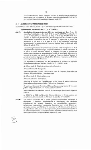 50
social, el MH no dará trámite a ninguna solicitud de modificación presupuestaria
que no cuente con la constancia de presentación de los formularios B-16-01, B-16-
02-1, B-16-02-2 y B-16-03, emitida previamente por la STP.
03-04 AMPLIACIONES PRESUPUESTARIAS
(Concordancia con el Artículo 23 de la Ley No 1535/99, modificado por Ley N° 1954/2002).
Reglamentación Artículos 15, 16y 17, Ley No 555412016.
Art. 57.-
Art. 58.-
Ampliaciones Presupuestarias que deben ser autorizadas por Ley. Dentro del
marco legal establecido en el Artículo 23 de la Ley N° 1535/1999, modificada por
la Ley N° 195412002 y los Artículos 15, 16 y 17 de la Ley N° 555412016, toda
solicitud de ampliación presupuestaria presentada por los OEE deberán asignar
explícitamente los recursos con que se sufragara la ampliación, y podrán ser
presentadas al MH hasta el 30 de junio de 2016. El MH elevará los respectivos
proyectos de ley a consideración del Congreso Nacional hasta el último día hábil
del mes dejulio de 2016.
Los recursos provenientes de operaciones de créditos serán incorporados al PGN
correspondiente al ejercicio en que la referida operación se hubiere concretado. A
tal efecto, el Poder Ejecutivo remitirá al Congreso Nacional el proyecto de
ampliación presupuestaria, acompañando al pedido de aprobación del respectivo
convenio de crédito, que podrán ser elevados al Congreso Nacional durante el
periodo de sesiones legislativas del año 2016. El mismo tratamiento recibirán los
recursos provenientes de donaciones.
Las dependencias competentes del MH encargadas de elaborar los iriformes
técnicos establecidos en el Artículo 15 de la Ley N° 555412016 serán:
a) Subsecretaría de Estado de Administración Financiera:
Dirección General de Presupuesto.
Dirección de Crédito y Deuda Pública, en los casos de Proyectos financiados con
Recursos del Crédito Público y con Donaciones.
h) Subsecretaría de Estado de Economía:
Dirección de Política Macro-Fiscal.
Dirección de Política de Endeudamiento, en los casos de nuevos Proyectos
financiados con Recursos del Crédito Público y con Donaciones.
Dirección del Sistema de Inversión Pública, en los casos de proyectos de inversión
pública independientemente a su Fuente de Financiamiento.
Dirección General de Empresas Públicas, en los casos que afecten a las Empresas
Públicas.
La SSEAF y la SSEE podrán emitir Iriformes Técnicos en forma corljunta, en
cumplimiento de lo establecido en el Artículo 15 de la Ley N° 5554/2016.
Los acuerdos celebrados por el Poder Ejecutivo con Gobiernos extrar¡jeros u
Organismos y Entidades internacionales y binacionales, que impliquen
transferencias de recursos financieros no reembolsables (donaciones,
subvenciones, cooperaciones o asistencias financieras, entre otros), deberán ser
aprobados por Ley. Los OEE deberán comunicar al MH el inicio de las gestiones
correspondientes a los Acuerdos de cooperaciones financieras no reembolsables y
de donaciones financieras. Las comunicaciones presentadas serán derivadas a la
Dirección de Política de Endeudamiento (DPE) de la SSEE.
 