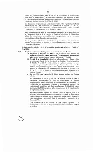 51
Previa a la formalización por parte de los OEE de los Acuerdos de cooperaciones
financieras no reembolsables y de donaciones financieras que requieran recursos
en concepto de contrapartida nacional, deberán contar con un Dictamen Técnico
emitido por el MH, a través de la DPE de la SSEE.
Las donaciones no financieras, serán incorporadas a los registros contables y
patrimoniales del OEE respectivo, de co¡iformidad al Decreto No 20132103
"Manual de normas y Procedimientos para la Administración, Control, Custodia,
Clasificación y Contabilización de los bienes del Estado".
A efectos de la incorporación de las donaciones nacionales de carácter financiero
al Presupuesto General de la Nación, se faculta al Ministerio de Hacienda a
aplicar los procedimientos de modificaciones presupuestarias que correspondan,
previo dictamen de las dependencias competentes.
Las cooperaciones técnicas no reembolsables y donaciones, que cuenten con
partidas presupuestarias de Ingresos y Gastos serán registradas por la Entidad u
Organismo Competente.
Reglamentación Artículos 27, 77, 85 (penúltimo y último párrafo, 97 y 171, Ley N°
555412016.
Art. 59.- Ampliaciones Presupuestarias que deben ser autorizadaspor Decreto.
a) Programas y Proyectos del CONACYT financiados con recursos del
Fondo de Excelencia para la Educación y la Investigación adjudicados a
OEE, previa presentación del contratofirmado con CONACYT
b) Servicio de la Deuda Pública. Conforme a las condiciones y fines previstos
en el Artículo 77 de la Ley N° 5554/2016, las Entidades Descentralizadas y
la DGCDP de la SSEAF, podrán solicitar la ampliación de su presupuesto
de ingresos, gastos y financiamiento, que les permita contar con las
partidas presupuestarias requeridas para el pago del Servicio de la Deuda
Pública, de conformidad a la responsabilidad que define el Artículo 45 de
la Ley N° 1535199, en base a los procedimientos de forma dispuestos en el
presente Decreto.
e) De los OEE, para reposición de bienes usados vendidos en Subasta
pública
Los organismos de la AC y de las ED, podrán solicitar al MH la
ampliación presupuestaria en caso de requerimiento de créditos
presupuestarios para la adquisición de bienes previstos en el subgrupo 530
(Adquisición de maquinarias, Equipos y Herramientas Mayores), en
cualquiera de los Objetos del Gasto detallados en el 531 al 539, previo
dictamen de la DGCP, co¡iforme a los procedimientos de forma dispuestos
en el presente Decreto.
Será imprescindible, acijuntar a la solicitud la nota de depósito fiscal de la
Tesorería General en cuenta habilitada en el BCP o notas de depósitos de
bancos públicos o privados de las Tesorerías Institucionales (original o
copia autenticada) y disposición legal de autorización y aceptación de la
Subasta Pública.
Con posterioridad a la subasta, el OEE deberá i¡iformar a la
municipalidad respectiva la desafectación de dominio o traspaso del bien
en cuestión.
 
