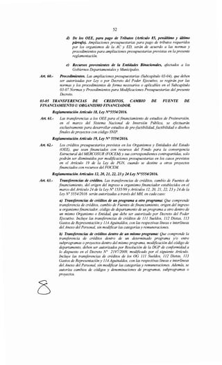 Art. 60.-
52
d) De los OEE, para pago de Tributos (Artículo 85, penúltimo y último
párrtifo). Ampliaciones presupuestarias para pago de tributos requeridos
por los organismos de la AC y ED, serán de acuerdo a las normas y
procedimientos para ampliaciones presupuestarias previstas en la presente
reglamentación.
e) Recursos provenientes de la Entidades Binacionales, afectados a los
Gobiernos Departamentales y Municipales.
Procedimientos. Las ampliaciones presupuestarias (Subcapítulo 03-04), que deben
ser autorizadas por Ley o por Decreto del Poder EJecutivo, se regirán por las
normas y los procedimientos de forma necesarios o aplicables en el Subcapítulo
03-07 Normas y Procedimientos para Modificaciones Presupuestarias del presente
Decreto.
03-05 TRANSFERENCIAS DE CREDITOS, CAMBIO DE FUENTE DE
FINANCIAMIENTO U ORGANISMO FINANCIADOR.
Reglamentación Artículo 18, Ley N°5554/2016.
Art. 61.- Las transferencias a los OEE para el financiamiento de estudios de Preinversión,
en el marco del Sistema Nacional de Inversión Pública, se efectuarán
exclusivamente para desarrollar estudios de pre-factibilidad, factibilidad o diseños
finales de proyectos con código SNIP.
Reglamentación Artículo 19, Ley N° 5554/2016.
Art. 62.- Los créditos presupuestarios previstos en los Organismos y Entidades del Estado
(OEE), que sean financiados con recursos del Fondo para la convergencia
Estructural del MERCOSUR (FOCEM) y sus correspondientes contrapartidas, solo
podrán ser disminuidos por modificaciones presupuestarias en los casos previstos
en el Artículo 19 de la Ley de PGN, cuando se destine a otros proyectos
financiados con recursos del FOCEM
Reglamentación Artículos 12, 20, 21, 22,23 y 24 Ley N°555412016.
Art. 63.- Transferencias de créditos. Las transferencias de créditos, cambio de Fuentes de
financiamiento, del origen del ingreso u organismo financiador establecidos en el
marco del Artículo 24 de la Ley No 1535/99y Artículos 12, 20, 21, 22, 23 y 24 de la
Ley No 555412016 serán autorizadas a través del MH, en cada caso:
a) Transferencias de créditos de un programa a otro programa: Que comprende
transferencia de créditos, cambio de Fuentes de financiamiento, origen del ingreso
u organismofinanciador, código de departamento de un programa a otro dentro de
un mismo Organismo o Entidad, que debe ser autorizado por Decreto del Poder
Ejecutivo. Incluye las transferencias de créditos de 111 Sueldos, 112 Dietas, 113
Gastos de Representación y 114 Aguinaldos, con las respectivas líneas e interlíneas
del Anexo del Personal, sin modificar las categorías y remuneraciones.
b) Transferencias de créditos dentro de un mismo programa: Que comprende la
transferencia de créditos dentro de un determinado programa y/o entre
subprogramas o proyectos dentro del mismo programa, modificación del código de
departamento, deben ser autorizados por Resolución de la DGP de conformidad a
lo dispuesto en el Decreto N° 2197/2009, modificado por el siguiente Artículo.
Incluye las transferencias de créditos de los OG 111 Sueldos, 112 Dietas, 113
Gastos de Representación y 114 Aguinaldos, con las respectivas líneas e interlíneas
del Anexo del Personal, sin modificar las categorías y remuneraciones. Además, se
autoriza cambios de códigos y denominaciones de programas, subprogramas o
proyectos.
 