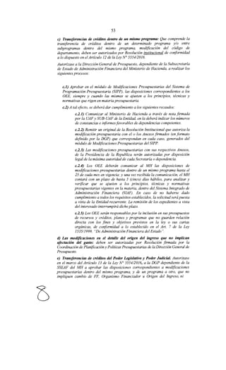 53
e) Transferencias de créditos dentro de un mismo programa: Que comprende la
transferencia de créditos dentro de un determinado programa y/o entre
subprogramas dentro del mismo programa, modificación del código de
departamento, deben ser autorizados por Resolución institucional de conformidad
a lo dispuesto en el Artículo 12 de la Ley N° 555412016.
Autorízase a la Dirección General de Presupuesto, dependiente de la Subsecretaría
de Estado de Administración Financiera del Ministerio de Hacienda, a realizar los
siguientes procesos:
c.l) Aprobar en el módulo de Modificaciones Presupuestarias del Sistema de
Programación Presupuestaria (SIPP), las disposiciones correspondientes a los
OEE, siempre y cuando las mismas se ajusten a los principios, técnicas y
normativas que rigen en materia presupuestaria.
c.2) A tal efecto, se deberá dar cumplimiento a los siguientes recaudos:
c.2.1) Comunicar al Ministerio de Hacienda a través de nota firmada
por la UAF y SUB-UAF de la Entidad, en la deberá indicar los números
de constancias e informes favorables de dependencias competentes.
c.2.2) Remitir un original de la Resolución Institucional que autoriza la
modificación presupuestaria con el o los Anexos firmados (en formato
definido por la DGP) que correspondan en cada caso, generados del
módulo de Modificaciones Presupuestarias del SIPP.
c.2.3) Las modificaciones presupuestarias con sus respectivos Anexos,
de la Presidencia de la Republica serán autorizadas por disposición
legal de la máxima autoridad de cada Secretaría o dependencia.
c.2.4) Los OEE deberán comunicar al MH las disposiciones de
modificaciones presupuestarias dentro de un mismo programa hasta el
25 de cada mes en vigencia; y una vez recibida la comunicación, el MH
contará con un plazo de hasta 5 (cinco) días hábiles, para analizar y
verificar que se ajusten a los principios, técnicas y normativas
presupuestarias vigentes en la materia, dentro del Sistema Integrado de
Administración Financiera (SIAF). En caso de no haberse dado
cumplimiento a todos los requisitos establecidos, la solicitud será puesta
a vista de la Entidad recurrente. La remisión de los expedientes a vista
del interesado interrumpirá dicho plazo.
c.2.5) Los OEE serán responsables por la inclusión en sus presupuestos
de recursos y créditos, planes y programas que no guarden relación
directa con los fines y objetivos previstos en la ley o sus cartas
orgánicas, de conformidad a lo establecido en el Art. 7 de la Ley
1535/1999, "De Administración Financiera del Estado".
d) Las modificaciones en el detalle del origen del ingreso que no implican
afectación del gasto: deben ser autorizadas por Resolución firmada por la
Coordinación de Planificación y Políticas Presupuestarias de la Dirección General de
Presupuesto.
e) Transferencias de créditos del Poder Legislativo y Poder Judicial. Autorizase
en el marco del Artículo 13 de la Ley N° 5554/2016, a la DGP dependiente de la
SSEAF del MH a aprobar las disposiciones correspondientes a modificaciones
presupuestarias dentro del mismo programa, y de un programa a otro, que no
impliquen cambio de FF, Organismo Financiador u Origen del Ingreso, ni
 