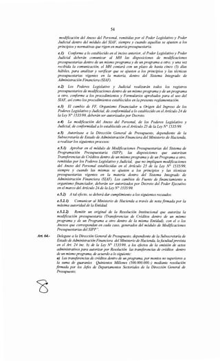 Art. 64.-
54
modificación del Anexo del Personal, remitidas por el Poder Legislativo y Poder
Judicial dentro del módulo del SIAF, siempre y cuando aquellas se ajusten a los
principios y normativas que rigen en materia presupuestaria.
e.l) Conforme a lo establecido en el inciso anterior, el Poder Legislativo y Poder
Judicial deberán comunicar al MH las disposiciones de modificaciones
presupuestarias dentro de un mismo programa y de un programa a otro; y una vez
recibida la comunicación, el MH contará con un plazo de hasta cinco (5) días
hábiles, para analizar y verificar que se ajusten a los principios y las técnicas
presupuestarias vigentes en la materia, dentro del Sistema Integrado de
Administración Financiera (SIAF).
e.2) Los Poderes Legislativo y Judicial realizarán todos los registros
presupuestarios de modificaciones dentro de un mismo programa y de un programa
a otro, conforme a los procedimientos y Formularios aprobados para el uso del
SIAF, así como los procedimientos establecidos en la presente reglamentación.
e.3) El cambio de FF, Organismo Financiador u Origen del Ingreso de los
Poderes Legislativo y Judicial, de conformidad a lo establecido en el Artículo 24 de
la Ley N° 1535/99, deberán ser autorizados por Decreto.
e.4) La modificación del Anexo del Personal, de los Poderes Legislativo y
Judicial, de conformidad a lo establecido en el Artículo 25 de la Ley N° 1535/99.
e.5) Autorízase a la Dirección General de Presupuesto, dependiente de la
Subsecretaría de Estado de Administración Financiera del Ministerio de Hacienda,
a realizar los siguientes procesos:
e.5.1) Aprobar en el módulo de Modificaciones Presupuestarias del Sistema de
Programación Presupuestaria (SIPP), las disposiciones que autorizan
Transferencias de Créditos dentro de un mismo programa y de un Programa a otro,
remitidas por los Poderes Legislativo y Judicial, que no impliquen modificaciones
del Anexo del Personal establecidas en el Artículo 25 de la Ley N° 1535/99,
siempre y cuando las mismas se ajusten a los principios y las técnicas
presupuestarias vigentes en la materia dentro del Sistema Integrado de
Administración Financiera (SIAF). Los cambios de Fuente de financiamiento u
organismo flnanciador, deberán ser autorizados por Decreto del Poder Ejecutivo
en el marco del Artículo 24 de la Ley N° 1535/99.
e.5.2) A tal efecto, se deberá dar cumplimiento a los siguientes recaudos:
e.5.2.1) Comunicar al Ministerio de Hacienda a través de nota firmada por la
máxima autoridad de la Entidad.
e.5.2.2) Remitir un original de la Resolución Institucional que autoriza la
modificación presupuestaria (Transferencias de Créditos dentro de un mismo
programa y de un Programa a otro dentro de la misma Entidad), con el o los
Anexos que correspondan en cada caso, generados del módulo de Modificaciones
Presupuestarias del SIPP ".
Delegase a la Dirección General de Presupuesto, dependiente de la Subsecretaría de
Estado de Administración Financiera del Ministerio de Hacienda, lafacultadprevista
en el Art. 24 inc. b) de la Ley N° 1535/99, a los efoctos de la emisión de actos
administrativos para autorizar por Resolución las transferencias de créditos dentro
de un mismo programa, de acuerdo a lo siguiente:
a) Las transferencias de créditos dentro de un programa, por montos no superiores a
la suma de guaraníes Quinientos Millones (500.000.000.-) mediante resolución
firmada por los Jefos de Departamentos Sectoriales de la Dirección General de
Presupuesto;
 