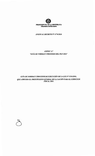 ePRESIDENCIA DE LA REPÚBLICA
l.1'inist11fio de Haci•da
ANEXOAL DECRETO N° 477412016
ANEXO "A"
"GUÍA DE NORMAS Y PROCESOS DEL PGN2016"
GUÍA DE NORMAS Y PROCESOS DE EJECUCIÓNDE LA LEYNO 555412016,
QUEAPRUEBA EL PRESUPUESTO GENERAL DE LA NACIÓNPARA EL EJERCICIO
FISCAL2016
 