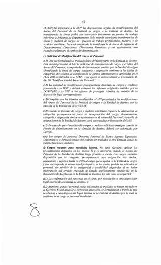 57
DGASPyBE informará a la SFP las disposiciones legales de modificaciones del
Anexo del Personal de la Entidad de origen a la Entidad de destino. La
transferencia de líneas podrá ser autorizada únicamente en puestos de trabajo
inferiores a Jefaturas de Departamento. Solo podrán autorizarse transferencias de
líneas y créditos de cargos de puestos de trabajo profesionales, técnicos y de
servicios auxiliares. No está autorizada la transferencia de líneas de Jefaturas de
Departamentos, Direcciones, Direcciones Generales y sus equivalentes, aun
cuando se planteara el cambio de denominación.
e) Solicitud de Modificación delAnexo de Personal:
c.l) Una vezformalizado el trasladofísico de/funcionario en la Entidad de destino,
ésta deberá presentar al MH la solicitud de transferencia de cargos y créditos del
Anexo del Personal, acompañada de la constancia emitida por la Entidad de origen
identificando la línea del cargo, categoría y asignación coriforme a las tablas de
categorías del sistema de clasificación de cargos administrativos aprobadas en el
PGN 2016 registrados en el SIAF. A tal efecto se deberá utilizar el Formulario B-
04- 06 "Modificación del Anexo de Personal".
c.2) La solicitud de modificación presupuestaria (traslado de cargos y créditos)
presentada a la DGP y deberá contener los iriformes originales emitidos por la
DGASPyBE y la SFP a los efectos de proseguir trámites de emisión de la
disposición legal correspondiente.
c.3) Cumplido con los trámites establecidos, el MHprocederá a las modificaciones
del Anexo del Personal de la Entidad de origen a la Entidad de destino, con la
emisión de la Resolución de la SSEAF.
c.4) Cuando el traslado de cargo y créditos solicitados requiera la adecuación de
categorías presupuestarias para la incorporación del cargo, denominación,
categoría y asignación similar o equivalente en el Anexo del Personal y la tabla de
asignaciones de la Entidad de destino, será autorizada por Resolución del MH
c.5) En caso de que el traslado de cargos y créditos solicitado implique cambio de
Fuente de financiamiento en la Entidad de destino, deberá ser autorizado por
Decreto.
c.6) Los cargos del personal Docente, Personal de Blanco Agentes Especiales,
Diplomáticos y Jurisdiccionales no podrán ser traslados a otra Entidad dónde-no
cumplafunciones similares.
d) Cargos vacantes para movilidad laboral. No será necesario aplicar los
procedimientos dispuestos en los incisos b) y e) anteriores, cuando el Anexo del
Personal de la Entidad de destino tenga previsto o cuente con cargos vacantes
disponibles con la categoría presupuestaria cuya asignación sea similar,
equivalente o superior hasta en 20% al cargo que ocupaba en la Entidad de origen
y que corresponda al mismo niveljerárquico, en los cuales podrán ser ubicados al
personal, sin pérdida de la antigüedad y estabilidad adquiridas al no haber
interrupción del servicio prestado al Estado, explícitamente establecida en la
Resolución de Aceptación en la Entidad de Destino. En este caso, se requerirá:
d.l) La confirmación del personal en el cargo por Resolución u otra disposición
legal interna de la Entidad de destino; y
d.2) Asimismo, para el personal cuyas solicitudes de traslados se hayan iniciado en
el E;jercicio Fiscal anterior o ejercicios anteriores, se formalizarán a través de una
resolución u otra disposición legal interna de la Entidad de destino por la cual se
confirma en el cargo alpersonal trasladado.
 