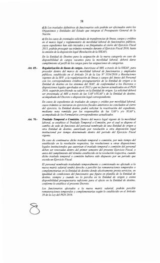 Art. 69.-
Art. 70.-
58
d.J) Los traslados definitivos de funcionarios solo podrán ser efectuados entre los
Organismos y Entidades del Estado que integran el Presupuesto General de la
Nación.
e) En los casos de eventuales solicitudes de transferencias de líneas, cargos y créditos
en el marco legal y reglamentario de movilidad laboral de funcionarios públicos,
cuyos expedientes han sido iniciados y no finiquitados al cierre del Ejercicio Fiscal
2015, podrán proseguir sus trámites normales durante el Ejercicio Fiscal 2016, hasta
la emisión de la disposición legal (Resolución de la SSEAF).
En la Entidad de Destino para la asignación de la nueva categoría en caso de
disponibilidad de cargos vacantes para la movilidad laboral, deberá darse
cumplimiento alperfil de los cargos para las asignaciones de categorías.
Regularización de líneas de cargos. Autorízase al MH, a través de la SSEAF, para
proceder dentro del marco de movilidad laboral de funcionarios y empleados
públicos, establecido en el Artículo 24 de la Ley No 5554/2016 y Resoluciones
vigentes de la SFP, a la regularización de líneas y cargos del Anexo del Personal
con los correspondientes créditos presupuestarios de la Entidad de origen a la
Entidad de destino en los sistemas del SIAF, de conformidad a los Decretos o
disposiciones legales aprobadas en el 2015 y que nofueron actualizados en el PGN
2016, seguirán percibiendo su salario en la Entidad de origen. La solicitud deberá
ser presentada al MH a través de las UAF's/SUAF's de la Entidad de destino,
acompañada del Decreto o disposición legal correspondiente.
En casos de expedientes de traslados de cargos y crédito por movilidad laboral,
cuyos trámites se iniciaron en ejercicios fiscales anteriores no concluidos al cierre
del ejercicio, la Entidad destino podrá solicitar la reactivación del expediente,
mediante nota remitida por los responsables de las UAF's y/o SUAF's,
acompañada de los Formularios correspondientes actualizados.
Traslado Temporal o Comisión. Dentro del marco legal vigente de la movilidad
laboral, se establece el Traslado Temporal o Comisión, por el cual se dispone el
cambio de sede de funciones del personal nombrado de una Entidad de origen a
otra Entidad de destino, autorizado por resolución u otra disposición legal
institucional por tiempo determinado dentro del período del Ejercicio Fiscal
vigente.
En caso de continuarse dicho traslado temporal o comisión, por más tiempo del
establecido en la resolución respectiva, las resoluciones u otras disposiciones
legales institucionales que autorizan el traslado temporal o comisión del personal
deben ser renovadas dentro del primer semestre del presente Ejercicio Fiscal, o
antes del cumplimiento del término establecido en la resolución respectiva, cuando
dicho traslado temporal o comisión hubiera sido dispuesto por un periodo que
exceda un Ejercicio Fiscal.
El personal nombrado trasladado temporalmente o comisionado no afectado a la
nueva matriz salarial tendrá derecho a percibir las remuneraciones temporales o
complementarias en la Entidad de destino donde efectivamente presta servicios, en
igualdad de condiciones del funcionario que figura en planilla de la Entidad de
destino, siempre y cuando no lo perciba en la Entidad de origen y exista
disponibilidad presupuestaria stificiente para el efecto en la Entidad de destino,
conforme lo establece elpresente Decreto.
Los funcionarios afectados a la nueva matriz salarial, podrán percibir
remuneraciones temporales y complementarias según lo establecido en el Artículo
39 de la Ley del PGN 2016.
 