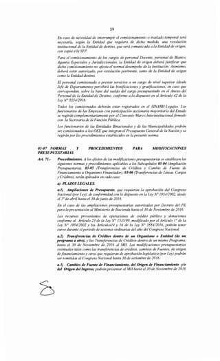 59
En caso de necesidad de interrumpir el comisionamiento o traslado temporal será
necesaria, según la Entidad que requiera de dicha medida, una resolución
institucional de la Entidad de destino, que será comunicada a la Entidad de origen,
con copia a la SFP.
Para el comisionamiento de los cargos de personal Docente, personal de Blanco,
Agentes Especiales y Jurisdiccionales, la Entidad de origen deberá justificar que
dicho comisionamiento no afecta el normal desempeño de la Institución. Asimismo,
deberá estar autorizado, por resolución pertinente, tanto de la Entidad de origen
como la Entidad destino.
El personal comisionado a prestar servicios a un cargo de nivel superior (desde
Jefe de Departamento) percibirá las bonificaciones y gratificaciones, en caso que
correspondan, sobre la base del sueldo del cargo presupuestado en el Anexo del
Personal de la Entidad de Destino, conforme a lo dispuesto en el Artículo 42 de la
Ley N° 5554/2016.
Todos los comisionados deberán estar registrados en el SINARH-Legqjos. Los
funcionarios de las Empresas con participación accionaría mayoritaria del Estado
se regirán complementariamente por el Convenio Marco Interinstitucional firmado
con la Secretaria de la Función Pública.
Los funcionarios de las Entidades Binacionales y de las Municipalidades podrán
ser comisionados a los OEE que integran el Presupuesto General de la Nación y se
regirán por los procedimientos establecidos en la presente norma.
03-07 NORMAS Y PROCEDIMIENTOS PARA MODIFICACIONES
PRESUPUESTARIAS.
Art. 71.- Procedimientos. A los efectos de las modificaciones presupuestarias se establecen las
siguientes normas y procedimientos aplicables a los Subcapítulos 03-04 (Ampliación
Presupuestaria), 03-05 (Transferencias de Créditos y Cambio de Fuente de
Financiamiento u Organismo Financiador), 03-06 (Transferencias de Líneas, Cargos
y Créditos), serán aplicados en cada caso:
a) PLAZOS LEGALES.
a.l) Ampliaciones de Presupuesto, que requieran la aprobación del Congreso
Nacional (por Ley), de conformidad con lo dispuesto en la Ley No 1954/2002, desde
el ¡o de abril hasta el 30 de junio de 2016.
En el caso de las ampliaciones presupuestarias autorizadas por Decreto del PE
para la presentación al Ministerio de Hacienda hasta el30 de Noviembre de 2016.
Los recursos provenientes de operaciones de crédito público y donaciones
conforme al Artículo 23 de la Ley N° 1535/99, modificado por el Artículo ¡o de la
Ley N° 1954/2002 y los Artículos14 y 16 de la Ley N° 5554/2016, podrán tener
curso durante elperiodo de sesiones ordinarias del año del Congreso Nacional.
a.2) Transferencias de Créditos dentro de un Organismo o Entidad (de un
programa a otro), y las Transferencias de Créditos dentro de un mismo Programa,
hasta el 30 de Noviembre de 2016 al MH Las modificaciones presupuestarias
eventuales tales como las transferencias de créditos, cambios de Fuentes, de origen
de financiamiento y otros que requieran de aprobación legislativa (por Ley) podrán
ser remitidas al Congreso Nacional hasta 30 de setiembre de 2016.
a.3) Cambios de Fuente de Financiamiento, del Origen de Financiamiento y/o
del Origen delIngreso, podrán presentar al MH hasta el 30 de Noviembre de 2016
 