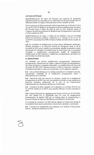 60
a.4) Anexo de PersonaL
a.4.1) Modificaciones del Anexo del Personal, que requieran de aprobación
legislativa podrán ser solicitadas por los OEE hasta el 30 de junio del año 2016. El
MHpodrá remitir al Congreso Nacional hasta el 30 de setiembre de 2016.
Para los procesos de Desprecarización Laboral autorizado por el Artículo 51 de la
Ley de PGN 2016 el Ministerio de Hacienda recibirá las modificaciones del Anexo
del Personal hasta el último día hábil de julio de 2016, debiendo remitir al
Congreso Nacional/as propuestas de Modificaciones Presupuestarias a más tardar
el30 de setiembre de 2016.
a.4.2) Transferencia de cargos y créditos de una Entidad a otra por movilidad
laboral de funcionarios públicos, establecido en el Artículo 24 de la Ley N°
5554/2016, la presentación al MH será hasta el último día hábil del mes de julio de
2016.
a.5) Las solicitudes de modificaciones de metas físicas debidamente justificadas,
deberán presentarse a la Dirección General de Presupuesto hasta el 30 de
noviembre de 2016, para el análisis correspondiente. Quedan exceptuados al plazo
mencionado las solicitudes de modificaciones de metas físicas que se encuentren
vinculadas a modificaciones presupuestarias (pedido de transjérencias,
modificaciones de Plan Financiero o ampliaciones presupuestarias) aprobadas con
posterioridad a lafecha mencionada.
h) SOLICITUDES.
Las Entidades que soliciten modificaciones presupuestarias (ampliaciones
presupuestarias; transferencias de créditos; cambio de Fuentes de financiamientos,
del origen del ingreso u organismo financiador; y/o modificaciones del Anexo del
Personal) del PGN 2016, deberán presentar al MH las respectivas solicitudes y
Formularios aplicables en cada caso en particular, con los siguientes requisitos:
h.l) Nota solicitud firmada por la máxima autoridad de la Entidad recurrente,
especificando; modalidad de la modificación presupuestaria, monto y
financiamiento de lo solicitado.
h.2) Disposición legal que autoriza la solicitud y gestión de la modificación
presupuestaria de las ED, cuyo acto será emitido de acuerdo a lo que establezca la
respectiva normativa institucional. En el caso de las Gobernaciones
Departamentales por Resolución emitida por el Gobernador.
b.J) Constancia de haber cumplido con lo dispuesto en el Artículo 66 de la Ley
N° 1535/99, emitido por la DGCP, para aquellos OEE que no estén conectadas al
SITE
b.4) Constancia del grado de cumplimiento del Artículo 44 de la Ley N° 5554/2016,
que será emitida por la DGASPyBE para los casos de modificaciones
presupuestarias de aquellos OEE que no realizan pagos de remuneraciones a
través del Sistema de Pagos por Red Bancaria del Ministerio de Hacienda.
A la solicitud de constancia, los OEE deberán aqjuntar la Declaración Jurada de
la cantidad de funcionarios permanentes, del personal contratado y comisionado.
b.5) Constancia de cumplimiento de lo dispuesto en el Artículo 56 del presente
Decreto, emitida previamente por la STP.
 