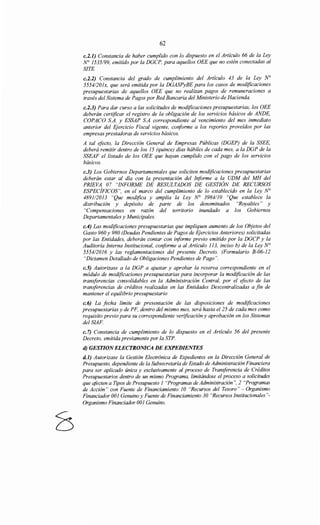 62
c.2.1) Constancia de haber cumplido con lo dispuesto en el Artículo 66 de la Ley
No 1535/99, emitido por la DGCP, para aquellos OEE que no estén conectadas al
SITE
c.2.2) Constancia del grado de cumplimiento del Artículo 43 de la Ley N°
5554/201x, que será emitida por la DGASPyBE para los casos de modificaciones
presupuestarias de aquellos OEE que no realizan pagos de remuneraciones a
través del Sistema de Pagos por Red Bancaria del Ministerio de Hacienda.
c.2.3) Para dar curso a las solicitudes de modificaciones presupuestarias, los OEE
deberán certificar el registro de la obligación de los servicios básicos de ANDE,
COPACO S.A. y ESSAP S.A correspondiente al vencimiento del mes inmediato
anterior del Ejercicio Fiscal vigente, conforme a los reportes proveídos por las
empresas prestadoras de servicios básicos.
A tal efecto, la Dirección General de Empresas Públicas (DGEP) de la SSEE,
deberá remitir dentro de los 15 (quince) días hábiles de cada mes, a la DGP de la
SSEAF el listado de los OEE que hayan cumplido con el pago de los servicios
básicos.
c.3) Los Gobiernos Departamentales que soliciten modificaciones presupuestarias
deberán estar al día con la presentación del Informe a la UDM del MH del
PRIEVA 07 "INFORME DE RESULTADOS DE GESTIÓN DE RECURSOS
ESPECÍFICOS", en el marco del cumplimiento de lo establecido en la Ley N°
489112013 "Que modifica y amplía la Ley N° 3984/10 "Que establece la
distribución y depósito de parte de los denominados "Royalties" y
"Compensaciones en razón del territorio inundado a los Gobiernos
Departamentales y Municipales.
c.4) Las modificaciones presupuestarias que impliquen aumento de los Objetos del
Gasto 960 y 980 (Deudas Pendientes de Pagos de Ejercicios Anteriores) solicitadas
por las Entidades, deberán contar con informe previo emitido por la DGCP y la
Auditoría Interna Institucional, conforme a al Artículo 113, inciso b) de la Ley N°
5554/2016 y las reglamentaciones del presente Decreto. (Formulario B-06-12
"Dictamen Detallado de Obligaciones Pendientes de Pago".
c.S) Autorizase a la DGP a ajustar y aprobar la reserva correspondiente en el
módulo de modificaciones presupuestarias para incorporar la modificación de las
transferencias consolidables en la Administración Central, por el efecto de las
transferencias de créditos realizadas en las Entidades Descentralizadas a fin de
mantener el equilibrio presupuestario
c.6) La fecha límite de presentación de las disposiciones de modificaciones
presupuestarias y de PF, dentro del mismo mes, será hasta el25 de cada mes como
requisito previo para su correspondiente verificación y aprobación en los Sistemas
del SIAF.
c. 7) Constancia de cumplimiento de lo dispuesto en el Artículo 56 del presente
Decreto, emitida previamente por la STP.
d) GESTION ELECTRONICA DE EXPEDIENTES
d.l) Autorizase la Gestión Electrónica de Expedientes en la Dirección General de
Presupuesto, dependiente de la Subsecretaría de Estado de Administración Financiera
para ser aplicado única y exclusivamente al proceso de Transferencia de Créditos
Presupuestarios dentro de un mismo Programa, limitándose el proceso a solicitudes
que afocten a Tipos de Presupuesto 1 "Programas de Administración ", 2 "Programas
de Acción" con Fuente de Financiamiento 1O "Recursos del Tesoro" - Organismo
Financiador 001 Genuino y Fuente de Financiamiento 30 "Recursos Institucionales"-
Organismo Financiador 001 Genuino.
 