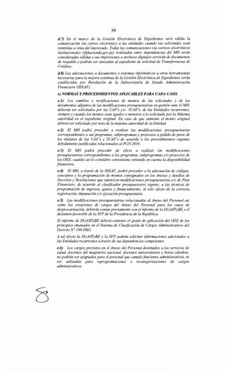 64
d. 7) En el marco de la Gestión Electrónica de Expedientes será válida la
comunicación vía correo electrónico a las entidades cuando sus solicitudes sean
remitidas a vista del interesado. Todas las comunicaciones vía correos electrónicos
institucionales (@hacienda.gov.py) realizadas entre dependencias del MH serán
consideradas válidas y sus impresiones o archivos digitales servirán de documentos
de respaldo y podrán ser anexadas al expediente de solicitud de Transferencias de
Créditos.
d.8) Las adecuaciones a documentos o sistemas informáticos u otras herramientas
necesarias para la mejora continua de la Gestión Electrónica de Expedientes serán
establecidas por Resolución de la Subsecretaría de Estado Administración
Financiera (SSEAF).
e) NORMAS Y PROCEDIMIENTOSAPLICABLES PARA CADA CASO.
e.l) Los cambios o rectificaciones de montos de las solicitudes y de los
documentos aqjuntos de las modificaciones presupuestarias en gestión ante el MH,
deberán ser solicitados por las UAF's y/o SUAF's, de las Entidades recurrentes,
siempre y cuando los montos sean iguales o menores a lo solicitado por la Máxima
autoridad en el expediente original. En caso de que aumente el monto original
deberá ser solicitado por nota de la máxima autoridad de la Entidad
e.2) El MH podrá proceder a realizar las modificaciones presupuestarias
correspondientes a sus programas, subprogramas y proyectos a pedido de parte de
los titulares de las UAF's y SUAF's de acuerdo a los procedimientos vigentes
debidamente justificadas relacionados al PGN 2016.
e.3) El MH podrá proceder de oficio a realizar las modificaciones
presupuestarias correspondientes a los programas, subprogramas y/o proyectos de
los OEE, cuando así lo considere conveniente teniendo en cuenta la disponibilidad
financiera.
e.4) El MH, a través de la SSEAF, podrá proceder a la adecuación de códigos,
conceptos y la programación de montos consignados en los Anexos y detalles de
Decretos y Resoluciones que autoricen modificaciones presupuestarias y/o de Plan
Financiero, de acuerdo al clasificador presupuestario vigente, a las técnicas de
programación de ingresos, gastos y financiamiento, al solo efecto de la correcta
registración, imputación y/o ejecución presupuestaria.
e.5) Las modificaciones presupuestarias relacionadas al Anexo del Personal así
como las creaciones de cargos del Anexo del Personal para los casos de
desprecarización, deberán contar previamente con el informe de la DGASPyBE y el
dictamen favorable de la SFP de la Presidencia de la República.
El informe de DGASPyBE deberá contener el grado de aplicación del OEE de los
principios emanados en el Sistema de Clasificación de Cargos Administrativos del
Decreto N° 19612003.
A tal efecto la DGASPyBE y la SFP podrán solicitar informaciones adicionales a
las Entidades recurrentes a través de sus dependencias competentes.
e.6) Los cargos previstos en el Anexo del Personal destinados a los servicios de
salud, docentes del magisterio nacional, docentes universitarios y horas cátedras,
no podrán ser asignados para el personal que cumple funciones administrativas, ni
ser utilizadas para reprogramaciones o recategorizaciones de cargos
administrativos.
 