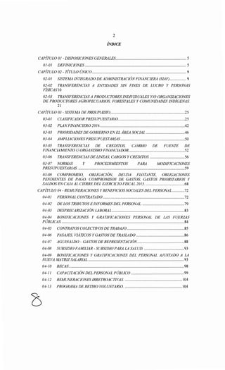 2
ÍNDICE
CAPÍTULO 01- DISPOSICIONES GENERALES..................................................................... 5
01-01 DEFINICIONES ................................................................................................... 5
CAPÍTULO 02 - TÍTULO ÚNICO ............................................................................................ 9
02-01 SISTEMA INTEGRADO DE ADMINISTRACIÓNFINANCIERA (SIAF) ................ 9
02-02 TRANSFERENCIAS A ENTIDADES SIN FINES DE LUCRO Y PERSONAS
FÍSICAS10
02-03 TRANSFERENCIAS A PRODUCTORES INDIVIDUALES Y/0 ORGANIZACIONES
DE PRODUCTORES AGROPECUARIOS, FORESTALES Y COMUNIDADES INDÍGENAS.
21
CAPÍTULO 03- SISTEMA DE PRFSUPUFSI0.........................................................................25
03-01 CLASIFICADOR PRESUPUESTARI0.................................................................25
03-02 PLANFINANCIERO 2016...................................................................................42
03-03 PRIORIDADES DE GOBIERNO EN EL ÁREA SOCIAL ......................................46
03-04 AMPLIACIONESPRESUPUESTARIAS...............................................................50
03-05 TRANSFERENCIAS DE CREDITOS, CAMBIO DE FUENTE DE
FINANCIAMIENTO U ORGANISMO FINANCIADOR.......................................................52
03-06 TRANSFERENCIAS DE LINEAS, CARGOS Y CREDITOS. ..................................56
03-07 NORMAS Y PROCEDIMIENTOS PARA MODIFICACIONES
PRESUPUESTARIAS. ........................................................................................................59
03-08 COMPROMISO, OBLIGACIÓN, DEUDA FLOTANTE, OBLIGACIONES
PENDIENTES DE PAGO, COMPROMISOS DE GASTOS, GASTOS PRIORITARIOS Y
SALDOS EN CAJA AL CIERRE DEL EJERCICIO FISCAL 2015. ......................................68
CAPÍTULO 04- REMUNERACIONES Y BENEFICIOS SOCIALES DEL PERSONAL ............72
04-01 PERSONAL CONTRATAD0 ................................................................................72
04-02 DE LOS TRIBUTOS E INFORMES DEL PERSONAL. .........................................79
04-03 DESPRECARIZACIÓN LABORAL .......................................................................83
04-04 BONIFICACIONES Y GRATIFICACIONES PERSONAL DE LAS FUERZAS
PÚBLICAS. ........................................................................................................................84
04-05 CONTRATOS COLECTIVOS DE TRABAJO ........................................................85
04-06 PASAJES, VIÁTICOS Y GASTOS DE TRASLADO ...............................................86
04-07 AGUINALDO- GASTOS DE REPRESENTACIÓN..............................................88
04-08 SUBSIDIO FAMILIAR- SUBSIDIO PARA LA SALUD. .......................................93
04-09 BONIFICACIONES Y GRATIFICACIONES DEL PERSONAL AJUSTADO A LA
NUEVA MATRIZ SALARIAL ..............................................................................................93
04-10 BECAS.................................................................................................................98
04-11 CAPACITACIÓNDEL PERSONAL PÚBLICO ....................................................99
04-12 REMUNERACIONES IRRETROACTIVAS. ........................................................ 104
04-13 PROGRAMA DE RETIRO VOLUNTARIO. ........................................................ 104
 