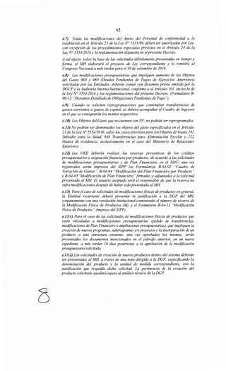 65
e. 7) Todas las modificaciones del Anexo del Personal de conformidad a lo
establecido en el Artículo 25 de la Ley N° 1535/99, deben ser autorizadas por Ley,
con excepción de los procedimientos especiales previstos en el Artículo 24 de la
Ley N° 555412016y la reglamentación dispuesta en elpresente Decreto.
A tal efecto, sobre la base de las solicitudes debidamente presentadas en tiempo y
forma, el MH elaborará el proyecto de Ley correspondiente y lo remitirá al
Congreso Nacional a más tardar para el30 de setiembre de 2016.
e.8) Las modificaciones presupuestarias que impliquen aumento de los Objetos
del Gasto 960 y 980 (Deudas Pendientes de Pagos de Ejercicios Anteriores)
solicitadas por las Entidades, deberán contar con dictamen previo emitido por la
DGCP y la Auditoría Interna Institucional, conforme a al Artículo 101, inciso b) de
la Ley N° 555412016 y las reglamentaciones del presente Decreto. (Formulario B-
06-12 "Dictamen Detallado de Obligaciones Pendientes de Pago'').
c.9) Cuando se soliciten reprogramaciones que contemplen transferencias de
gastos corrientes a gastos de capital, se deberá acompañar el Cuadro de Ingresos
en el que se consignarán los montos respectivos.
c.JO) Los Objetos del Gasto que no cuenten con PF, no podrán ser reprogramados.
e.Jl) No podrán ser disminuidos los objetos del gasto especificados en el Artículo
21 de la Ley No 555412016, salvo los casos previstos para los Objetos de Gasto 191
Subsidio para la Salud, 848 Transferencias para Alimentación Escolar y 122
Gastos de residencia, exclusivamente en el caso del Ministerio de Relaciones
Exteriores
e.12) Los OEE deberán realizar las reservas preventivas de los créditos
presupuestarios y asignación financiera por productos, de acuerdo a las solicitudes
de modificaciones presupuestarias y de Plan Financiero, en el SIAF; una vez
registradas serán impresos del SIPP los Formularios B-04-02 "Cuadro de
Variación de Gastos", B-04-04 "Modificación del Plan Financiero por Producto"
y B-04-05 "Modificación de Plan Financiero" firmados y adjuntados a la solicitud
presentada al MH El usuario asignado será el responsable de que la reserva no
sufra modificaciones después de haber sido presentada al MH
e.J3) Para el caso de solicitudes de modificaciones fisicas de productos en general,
la Entidad recurrente deberá presentar la justificación a la DGP del MH,
conjuntamente con una resolución institucional conteniendo el número de reserva de
la Modificación Física de Productos (M), y el Formulario B-04-13 "Modificación
Física de Productos" (impreso del SIPP)
e.J3.1) Para el caso de las solicitudes de modificaciones fisicas de productos que
estén vinculadas a modificaciones presupuestarias (pedido de transferencias,
modificaciones de Plan Financiero o ampliaciones presupuestarias), que impliquen la
creación de nuevos programas, subprogramas y/o proyectos o la incorporación de un
producto a una estructura existente, una vez aprobadas las mismas, serán
presentados los documentos mencionados en el párrafo anterior, en un nuevo
expediente, a más tardar 1O días posteriores a la aprobación de la modificación
presupuestaria solicitada.
e.J3.2) Las solicitudes de creación de nuevos productos dentro del sistema deberán
ser presentadas al MH, a través de una nota dirigida a la DGP, especificando la
denominación del producto y la unidad de medida correspondiente, con la
justificación que respalda dicha solicitud. La pertinencia de la creación del
producto solicitado quedará sujeta al análisis técnico de la DGP.
 
