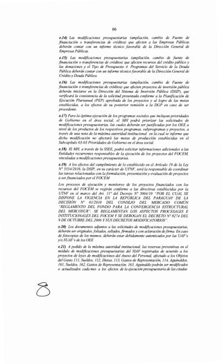 66
e.l4) Las modificaciones presupuestarias (ampliación, cambio de Fuente de
financiación o transferencias de créditos) que afocten a las Empresas Públicas
deberán contar con un informe técnico favorable de la Dirección General de
Empresas Públicas.
e.15) Las modificaciones presupuestarias (ampliación, cambio de fuente de
financiación o transferencias de créditos) que afecten recursos del crédito público y
las donaciones y el Tipo de Presupuesto 4: Programas del Servicio de la Deuda
Pública deberán contar con un iriforme técnico favorable de la Dirección General de
Crédito y Deuda Pública.
e.l6) Las modificaciones presupuestarias (ampliación, cambio de Fuente de
financiación o transferencias de créditos) que afecten proyectos de inversión pública
deberán iniciarse en la Dirección del Sistema de Inversión Pública (DSIP), que
verificará la consistencia de la solicitud presentada conforme a la Planificación de
Ejecución Plurianual (PEP) aprobada de los proyectos y al logro de las metas
establecidas, a los efectos de su posterior remisión a la DGP en caso de ser
procedente.
e.J7) Para la óptima ejecución de los programas sociales que incluyan prioridades
de Gobierno en el área social, el MH podrá priorizar las solicitudes de
modificaciones presupuestarias, las cuales deberán ser justificadas por los OEE a
nivel de los productos de los respectivos programas, subprogramas y proyectos, a
través de una nota de la máxima autoridad institucional en la cual se informe que
dicha modificación no afectará las metas de producción establecidas en el
Subcapítulo 03-03 Prioridades de Gobierno en el área social.
e.J8) El MH, a través de la SSEE, podrá solicitar informaciones adicionales a las
Entidades recurrentes responsables de la ejecución de los proyectos del FOCEM,
vinculadas a modificaciones presupuestarias.
e.J9) A los efectos del cumplimiento de lo establecido en el Artículo 19 de la Ley
N° 555412016, la DSIP, en su carácter de UTNF, será la responsable de coordinar
las tareas relacionadas con la formulación, presentación y evaluación de proyectos
a serfinanciados por el FOCEM
Los procesos de ejecución y monitoreo de los proyectos financiados con los
recursos del FOCEM se regirán coriforme a las directivas establecidas por la
UTNF en el marco del Art. 1¡o del Decreto No 5004/10 "POR EL CUAL SE
DISPONE LA VIGENCIA EN LA REPÚBLICA DEL PARAGUAY DE LA
DECISIÓN No 0112010 DEL CONSEJO DEL MERCADO COMÚN
"REGLAMENTO DEL FONDO PARA LA CONVERGENCIA ESTRUCTURAL
DEL MERCOSUR", SE REGLAMENTAN LOS ASPECTOS PROCESALES E
INSTITUCIONALES DEL FOCEM Y SE DEROGAN EL DECRETO No 8274 DEL
9 DE OCTUBRE DEL 2006 Y SUS DECRETOS MODIFICATORIOS".
e.20) Los documentos adjuntos a las solicitudes de modificaciones presupuestarias,
deberán ser originales, foliados, sellados, firmados y con aclaración defirma. En caso
de fotocopias de los mismos, deberán estar debidamente autenticados por las UAF's
y/o SUAF's de los OEE
e.21) A pedido de la máxima autoridad institucional, las reservas preventivas en el
módulo de modificaciones presupuestarias del SIAF registradas de acuerdo a los
proyectos de leyes de modificaciones del Anexo del Personal, afectado a los Objetos
del Gasto 111, Sueldos, 112, Dietas, 113, Gastos de Representación, 114, Aguinaldos,
161, Sueldos, 162, Gastos de Representación, 163, Aguinaldo podrán ser modificados
o actualizados cada mes a los efectos de la ejecución presupuestaria de las citadas
 