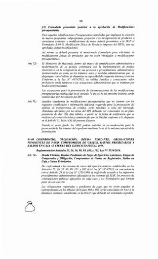 Art. 72.-
Art. 73.-
68
f.2) Formulario presentado posterior a la aprobación de Modificaciones
presupuestarias
Para aquellas Modificaciones Presupuestarias aprobadas que impliquen la creación
de nuevos programas, subprogramas, proyectos o la incorporación de productos a
estructuras existentes o modificaciones de metas deberá presentarse a la DGP el
Formulario B-04-13 Modificación Física de Producto (impreso del SIPP), una vez
aprobadas dichas modificaciones.
Así mismo se deberá presentar el mencionado Formulario para solicitudes de
modificaciones fisicas de productos que no estén vinculadas a modificaciones
presupuestarias.
El Ministerio de Hacienda, dentro del marco de simplificación administrativa y
modernización de su gestión, continuará con la implementación de medios
electrónicos en la reingeniería de sus procesos y procedimientos administrativos
institucionales así como en los trámites, actos y medidas administrativas que se
dispongan, con el objeto de dinamizar su capacidad de respuesta interna y externa.
Conforme a la Ley N° 467912012, su validez jurídica y consecuente valor
probatorio serán idénticos a las actuaciones administrativas que se tramitan por
medios convencionales.
Las excepciones para la presentación de documentaciones de las modificaciones
presupuestarias establecidas en el Artículo 71 Inciso b) del presente Decreto, serán
establecidas por Resolución del MH.
Aquellos expedientes de modificaciones presupuestarias que no cuenten con los
requisitos establecidos e iriformación adicional requerida para la prosecución del
análisis de transferencias de créditos, serán remitidos a vista del interesado
(Entidades afectadas) por las áreas del MH, debiendo ser contestados en un plazo
perentorio de diez (JO) días hábiles, a partir de la fecha de notificación que se
realizará al correo electrónico suministrado por la Entidad coriforme a lo dispuesto
en elArtículo 71, Inciso d 6) delpresente Decreto.
Pasado el plazo fijado, los OEE podrán solicitar la reconsideración para la
prosecución de los trámites del expediente mediante Nota de la máxima autoridad de
la institución.
03-08 COMPROMISO, OBLIGACIÓN, DEUDA FLOTANTE, OBLIGACIONES
PENDIENTES DE PAGO, COMPROMISOS DE GASTOS, GASTOS PRIORITARIOS Y
SALDOS EN CAJA AL CIERRE DEL EJERCICIO FISCAL 2015.
Reglamentación Artículos 25, 26, 56, 98, 99, 101,y 102, Ley N° 555412016.
Art. 74.- Deuda Flotante, Deudas Pendientes de Pagos de Ejercicios Anteriores, Etapas de
Compromiso y Obligación, Compromisos de Gastos no Registrados, Saldos en
Caja y Gastos Prioritarios.
De coriformidad a las normas de cierre del ejercicio anterior establecidos en los
Artículos 25, 26, 56, 98, 99, 101, y 102 de la Ley N° 555412016, en concordancia
con el Artículo 28 de la Ley N° 1535/1999, se regirán de acuerdo a los siguientes
procedimientos administrativos adecuados a los sistemas del SIAF, los procesos de
contrataciones públicas aplicables en cada caso y los Formularios que forman
parte de este Decreto.
Las obligaciones registradas y pendientes de pago que no serán pagadas ni
reprogramadas en los Objetos del Gasto 960 o 980, serán canceladas en base a la
dinámica contable establecida or la DGCP, que deberán ser solicitados a pedido
 