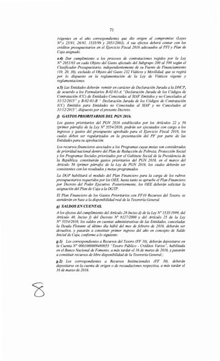 71
(vigentes en el año correspondiente) que dio origen al compromiso (Leyes
N°.s 25191, 26191, 1535/99 y 205112003). A sus efectos deberá contar con los
créditos presupuestarios en el Ejercicio Fiscal 2016 adecuados al PFI y Plan de
Caja asignado.
e.4) Dar cumplimiento a los procesos de contrataciones regidos por la Ley
N° 2051/03 en cada Objeto del Gasto afectado del Subgrupo 200 al 599 según el
Clasificador Presupuestario, independientemente de su Fuente de Financiamiento
(JO, 20, 30), excluido el Objeto del Gasto 232 Viáticos y Movilidad, que se regirá
por lo dispuesto en la reglamentación de la Ley de Viáticos vigente y
reglamentaciones.
e.5) Las Entidades deberán remitir en carácter de Declaración Jurada a la DNCP,
de acuerdo a los Formularios B-02-01-A "Declaración Jurada de los Códigos de
Contratación (CC) de Entidades Conectadas al SIAF Emitidos y no Cancelados al
3111212015" y B-02-01-B "Declaración Jurada de los Códigos de Contratación
(CC) Emitidos para Entidades no Conectadas al SIAF y no Cancelados al
3111212015", dispuesto por el presente Decreto.
j) GASTOS PRIORITARIOS DEL PGN 2016.
Los gastos prioritarios del PGN 2016 establecidos por los Artículos 22 y 56
(primer párrafo) de la Ley No 555412016, podrán ser ejecutados con cargo a los
ingresos y gastos del presupuesto aprobado para el Ejercicio Fiscal 2016, los
cuales deben ser regularizados en la presentación del PF por parte de las
Entidades para su aprobación.
Los recursos financieros asociados a los Programas cuyas metas son considerados
de prioridad nacional dentro del Plan de Reducción de Pobreza, Protección Social
y los Programas Sociales priorizados por el Gabinete Social de la Presidencia de
la República, constituirán gastos prioritarios del PGN 2016, en el marco del
Articulo 56 (primer párrafo) de la Ley de PGN 2016, los cuales deberán ser
consistentes con los resultados y metas programados.
La DGP habilitará el modulo del Plan Financiero para la carga de los rubros
presupuestarios requeridos por los OEE, hasta tanto se apruebe el Plan Financiero
por Decreto del Poder Ejecutivo. Posteriormente, los OEE deberán solicitar la
asignación del Plan de Caja a la DGTP.
El Plan Financiero de los Gastos Prioritarios con FF1ORecursos del Tesoro, se
atenderán en base a la disponibilidad real de la Tesorería General.
g) SALDOS EN CUENTAS.
A los efectos del cumplimiento del Artículo 28 Inciso d) de la Ley No 1535/1999, del
Artículo 40, Inciso f) del Decreto No 812712000 y del Artículo 25 de la Ley
N° 555412016, los saldos en cuentas administrativas de las Entidades, canceladas
la Deuda Flotante al último día hábil del mes de febrero de 2016, deberán ser
devueltos, y pasarán a constituir primer ingreso del año en concepto de Saldo
Inicial de Caja, conforme a lo siguiente:
g.l) Los correspondientes a Recursos del Tesoro (FF 10), deberán depositarse en
la Cuenta N° 0001000009480055 "Tesoro Público - Créditos Varios", habilitada
en el Banco Nacional de Fomento, a más tardar el16 de marzo de 2016, y pasarán
a constituir recursos de libre disponibilidad de la Tesorería General;;
g.2) Los correspondientes a Recursos Institucionales (FF 30), deberán
depositarse en la cuenta de origen o de recaudaciones respectiva, a más tardar el
16 de marzo de 2016.
 
