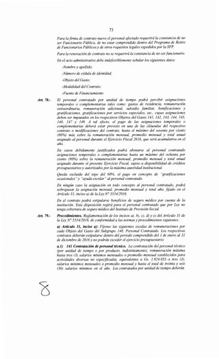 Art. 78.-
Art. 79.-
73
Para la firma de contrato nuevo el personal afectado requerirá la constancia de no
ser Funcionario Público, de no estar comprendido dentro del Programa de Retiro
de Funcionarios Públicos y de otros requisitos legales expedidos por la SFP.
Para la renovación de contrato no se requerirá la constancia de no serfuncionario.
En el acto administrativo debe indefectiblemente señalar los siguientes datos:
-Nombre y apellido;
-Número de cédula de identidad;
-Objeto del Gasto;
-Modalidad del Contrato;
-Fuente de Financiamiento
El personal contratado por unidad de tiempo podrá percibir asignaciones
temporales o complementarias tales como: gastos de residencia, remuneración
extraordinaria, remuneración adicional, subsidio familiar, bonificaciones y
gratificaciones, gratificaciones por servicios especiales, etc., cuyas asignaciones
deben ser imputados en los respectivos Objetos del Gasto 141, 142, 143, 144, 145,
146, 147 y 148. A tal efecto, el pago de las asignaciones temporales o
complementarias deberá estar previsto en una de las cláusulas del respectivo
contrato o modificaciones del contrato, hasta el máximo del sesenta por ciento
(60%) más sobre la remuneración mensual, promedio mensual y total anual
asignado al personal durante el Ejercicio Fiscal 2016, que será acumulativa en el
año.
En casos debidamente justificados podrá abonarse al personal contratado
asignaciones temporales o complementarias hasta un máximo del ochenta por
ciento (80%) sobre la remuneración mensual, promedio mensual y total anual
asignado durante el presente Ejercicio Fiscal, sujeto a disponibilidad de créditos
presupuestarios y autorizados por la máxima autoridad institucional.
Queda excluida del tope del 60%, el pago en concepto de "gratificaciones
ocasionales" y "ayuda escolar" al personal contratado.
En ningún caso la asignación en todo concepto al personal contratado, podrá
sobrepasar la asignación mensual, promedio mensual y total año, fijado en el
Artículo 31, inciso a) de la Ley N° 5554/2016.
En el contrato podrá estipularse beneficios de seguro médico por cuenta de la
institución. Esta disposición regirá para el personal contratado que por Ley no
tenga cobertura de seguro médico del Instituto de Previsión Social.
Procedimientos. Reglamentación de los incisos a), b), e), d) y e) del Artículo 31 de
la Ley~ 555412016, de conformidad a las normas y procedimientos siguientes:
a) Artículo 31, inciso a): Fijense las siguientes escalas de remuneraciones por
cada Objeto del Gasto del Subgrupo 140, Personal Contratado. Los respectivos
contratos deberán estipularse dentro del periodo comprendido del1 de enero al 31
de diciembre de 2016y no podrán exceder el ejercicio presupuestario:
a.1) 141 Contratación de personal técnico. La contratación del personal técnico
(por unidad de tiempo o por producto, indistintamente), remuneración máxima
hasta tres (3) salarios mínimos mensuales o promedio mensual establecidos para
actividades diversas no especificadas, equivalentes a Gs. 1.824.055.-x tres (3),
salarios mínimos mensuales o promedio mensual y hasta el total de treinta y seis
(36) salarios mínimos en el año. Los contratados por unidad de tiempo deberán
 