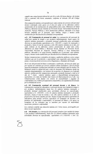 74
cumplir una carga horaria laboral de seis (6) a ocho (8) horas diarias o de treinta
(30) a cuarenta (40) horas semanales, conforme al Artículo 198 del Código
Laboral.
Esta asignación máxima corresponderá por cada contrato de servicios del personal
técnico contratado como apoyo en el área de salud, en los diferentes centros
asistenciales de las instituciones de salud pública tales como, Ministerio de Salud
Pública y Bienestar Social, Instituto de Previsión Social, Universidad Nacional de
Asunción, Fuerzas Públicas y otras instituciones públicas, adecuado a la carga
horaria cumplida por el personal, cuya nómina, cargos y montos serán
establecidos por Resolución de la Entidad correspondiente.
a.2) 142 Contratación de personal de salud. La contratación del personal de
salud (por unidad de tiempo o por producto indistintamente), hasta cuatro (4)
salarios mínimos mensuales o promedio mensual establecidos para actividades
diversas no especificadas, equivalentes a Gs. 1.824.055.- x cuatro (4), mensuales o
promedio y hasta el total de cuarenta y ocho (48) salarios mínimos en el año, por
cada contrato en los diferentes centros asistenciales de salud tales como,
Ministerio de Salud Pública y Bienestar Social, Instituto de Previsión Social,
Universidad Nacional de Asunción, Fuerzas Públicas u otras instituciones
públicas, adecuado a la carga horaria cumplida por el personal, cuya nómina,
cargos y montos serán establecidos por Resolución de la Entidad correspondiente.
Incluye remuneraciones a miembros de juntas y auditorías médicas u otros cargos
similares que por la profesión o especialidad sean requeridos para integrar las
juntas o la prestación de servicios en los Organismos y Entidades del Estado.
En el caso del personal de blanco (contratado o nombrado), del área de salud, que
por razones de cobertura de servicio sanitario deban trasladarse a fin de prestar
atención permanente a poblaciones ubicadas en zonas distantes más de setenta (70)
kilómetros desde la capital del país o más de cincuenta (50) kilómetros desde las
capitales departamentales, con carácter de excepción a lo dispuesto en el párrafo
anterior, podrán percibir asignaciones mensuales, promedio mensual y total en el
año de 7 (siete) salarios mínimos sujeto a disponibilidad presupuestaria,
equivalente a la suma de Sueldos más Gastos de Representación en el año. Las
remuneraciones serán fijadas con criterio de razonabilidad y pagadas de
conformidad a los créditos presupuestarios disponibles y la reglamentación dictada
por la Entidad del sector.
a.3) 143 Contratación ocasional del personal docente y de blanco. La
contratación ocasional de educadores o personal docente (por unidad de tiempo o
por producto, indistintamente) hasta tres (3) salarios mínimos mensuales o
promedio mensual establecidos para actividades diversas no especificadas,
equivalentes a G. 1.824.055.- x tres (3) salarios mínimos mensuales o promedio
mensual y hasta el total de treinta y seis (36) salarios mínimos en el año, en
proporción a las horas cátedras por mes. Incluye elpago del salario equivalente de
educadores para prestar servicios específicos en reemplazo de docentes con
permisos de enfermedad o maternidad y el personal de blanco y de apoyo en
reemplazo de los existentes que se ausenten por razones de maternidad,
vacaciones, permisos o enfermedad.
Los contratos tendrán una duración máxima de 3 (tres) meses, prorrogable por
única vez por igualplazo.
a.4) 144 Jornales. La contratación del personal jornalero (por unidad de tiempo
o por producto indistintamente), hasta dos (2) salarios mínimos mensuales para
actividades diversas no especificadas, equivalente a G. 1.824.055.- x dos (2),
 