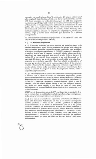 75
mensuales o promedio y hasta el total de veinticuatro (24) salarios mínimos en el
año, cumpliendo hasta 6 (seis) a ocho (8) horas diarias y de treinta (30) a cuarenta
(40) horas semanales que serán determinadas por los OEE. Esta asignación
máxima corresponderá por cada contrato de servicios del personal como apoyo en
el área de salud, en los diferentes centros asistenciales de las instituciones de salud
pública tales como, Ministerio de Salud Pública y Bienestar Social, Instituto de
Previsión Social, Universidad Nacional de Asunción, Fuerzas Públicas y otras
instituciones públicas, adecuado a la carga horaria cumplida por el personal, cuya
nómina, cargos y montos serán establecidos por Resolución de la Entidad
correspondiente.
No corresponderá la contratación de profesionales en este Objeto del Gasto, sino
en el de Honorarios Profesionales (OG 145).
a.5) 145 Honorarios profesionales.
a.5.1) El personal profesional que presta servicios por unidad de tiempo en la
Entidad (mensualeros), podrá percibir remuneración máxima hasta cuatro (4)
salarios mínimos mensuales o promedio mensual establecidos para actividades
diversas no especificadas, equivalentes aG. 1.824.055.- x cuatro (4), mensuales o
promedio y hasta el total de cuarenta y ocho (48) salarios mínimos en el año,
cumpliendo una carga horaria de hasta seis (6) a ocho (8) horas diarias y de
treinta (30) a cuarenta (40) horas semanales, la que será determinada por la
autoridad del área en que presta servicios de conformidad a la naturaleza y
exigencias de los trabajos requeridos. Estará en relación de dependencia, el
personal que presta servicios en el orden jerárquico dentro de la estructura
orgánica y funcional de las Entidades. Al personal contratado que perciba menos
de dos salarios mínimos podrá aumentársele el monto del contrato hasta dicho
monto, en carácter de excepción al inciso h) del presente artículo, sujeto a
disponibilidadpresupuestaria.
a.5.2) Cuando la prestación de servicios del contratado se establezca por resultado
o producto, con el Objeto del Gasto 145, Honorarios Profesionales, podrán
percibir remuneraciones hasta cuatro (4) salarios mínimos mensuales o promedio
mensual establecidos para actividades diversas no especificadas, equivalentes a G.
1.824.055.- x cuatro (4), mensuales o promedio mensual y hasta el total de
cuarenta y ocho (48) salarios mínimos durante el año, que podrán ser abonados
por meses, por pagos parciales o por única vez, hasta el citado monto
indistintamente, en las modalidades de prestación de servicios establecidas en el
respectivo contrato.
El EEN, previo dictamen favorable de la SFP, podrá autorizar la suscripción de un
nuevo contrato, bajo la modalidad de resultado o producto, el que en ningún caso
podrá superar el tope establecido en elpárrafo anterior.
a.5.3) En el caso de los consultores o especialistas contratados con el Objeto del
Gasto 145, Honorarios Profesionales, en base a los términos del respectivo
contrato celebrado a través de las Unidades Ejecutoras de Proyectos,
independientemente de su Fuente de financiamiento (10, 20 o 30), podrán
celebrarse contratos con remuneraciones máximas por montos mensuales o
promedio mensual de guaraníes hasta doce (12) salarios mensuales establecido
para actividades diversas no especificadas equivalentes aG. 1.824.055.-x 12 (!VA
incluido), y hasta el monto total de ciento cuarenta y cuatro (144) salarios en el
año equivalente aG. 1.824.055.- x 144 (!VA incluido), en el año, que podrán ser
abonados por meses, por pagos parciales o por única vez hasta el citado monto,
indistintamente.
 