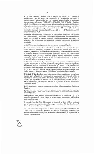 76
a.5.4) Los contratos suscritos con el Objeto del Gasto 145, Honorarios
Profesionales por los OEE con consultores o especialistas nacionales e
internacionales, administrados por las agencias especializadas u organismos
internacionales tales como, PNUD, JICA, !!CA, OEA, FAO, OPS, GIZ y Entidades
similares, podrán celebrarse con remuneraciones máximas en guaraníes hasta doce
(12) salarios mínimos mensuales o promedio mensual establecido para actividades
diversas no especificadas equivalente a G. 1.824.055.- x 12 (!VA Incluido)
mensuales, promedio mensual, hasta G. 1.824.055.- x 144 (!VA Incluido), durante
el Ejercicio Fiscal2016.
El importe correspondiente a los tributos de los contratos financiados con recursos
del crédito público y donaciones, deberán ser imputados en el mismo Objeto del
Gasto con recursos y créditos previstos como contrapartidas nacionales, de
acuerdo a los términos de los respectivos contratos o convenios debidamente
aprobados.
a.6) 148 Contratación de personal docente para cursos especializados
La contratación ocasional de educadores o profesionales especializados para
dictar cursos de maestrías y postgrados en Instituciones Públicas, (por unidad de
tiempo o por producto, indistintamente) hasta tres (3) salarios mínimos mensuales
o promedio mensual establecidos para actividades diversas no especificadas,
equivalentes a G. 1.824.055.- x tres (3) salarios mínimos mensuales o promedio
mensual y hasta el total de treinta y seis (36) salarios mínimos en el año, en
proporción a las horas cátedras por mes.
a. 7) Para la contratación de profesionales quienes hayan obtenido título de grado
a partir del año 2008 en adelante, en universidades públicas o privadas legalmente
reconocidas por el Ministerio de Educación y Cultura, o en universidades
extranjeras revalidadas en el país, en cumplimiento a lo establecido en el Art. 2 de
la Ley N° 3.304/2007, deberán contar con una duración académica mínima de 8
(ocho) semestres, 4 (cuatro) años y 2700 (dos mil setecientas) horas cursadas.
b) Artículo 31 inc. b). Hasta tanto se implementen los procedimientos operativos y
técnicos para el pago de remuneraciones acumuladas del personal médico y
paramédico establecidos dentro del marco legal del artículo 8° de la Ley No
700/96, que reglamenta el artículo 105 de la Constitución Nacional, la Ley No
535/94 (modificada por la Ley No 193712002), el personal de Blanco nombrado o
contratado podrá:
b.1) Ocupar hasta 3 (tres) cargos en centros asistenciales de una misma Entidad de
Salud; o,
b.2) Ocupar hasta 4 (cuatro) cargos en distintos centros asistenciales de Entidades
de Saludpor mes.
En ningún caso, tanto para las situaciones contempladas en los inciso b.1) y b.2) se
podrán ocupar más de 3 (tres) cargos en dichos centros asistenciales por día y en
horario diferenciados.
Se entenderá por día y hora diferenciada, los turnos de servicios médicos continuos
que no resulten superpuestos ni simultáneos para cubrir los 365 días del año, los 7
días de la semana y las 24 horas del día.
Los OEE que cuenten con personal de Blanco con categoría "S" en los Objetos del
Gasto 111 y 142, deberán a través de las Unidades de Recursos Humanos y las
Auditorías Institucionales verificar, monitorear y hacer cumplir lo dispuesto en la
presente reglamentación.
 