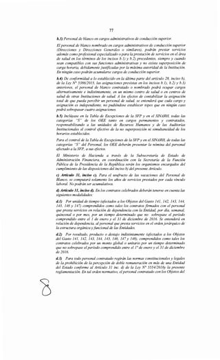 77
b.3) Personal de blanco en cargos administrativos de conducción superior.
El personal de blanco nombrado en cargos administrativos de conducción superior
(Direcciones y Direcciones Generales o similares), podrán prestar servicios
además como profesional especializado o para la prestación de servicios en el área
de salud en los términos de los incisos b.J) y b.2) precedentes, siempre y cuando
sean compatibles con sus funciones administrativas y no exista superposición de
carga horaria, debidamente justificadas por la máxima autoridad de la Institución.
En ningún caso podrán acumularse cargos de conducción superior.
b.4) De coriformidad a lo establecido en la última parte del artículo 28, inciso b),
de la Ley~ 538612015, las asignaciones previstas en los incisos b.l), b.2) y b.3)
anteriores, el personal de blanco contratado o nombrado podrá ocupar cargos
alternativamente e indistintamente, en un mismo centro de salud o en centros de
salud de otras Instituciones de salud A los efectos de contabilizar la asignación
total de que pueda percibir un personal de salud, se entenderá que cada cargo y
asignación es independiente, no pudiéndose establecer topes que en ningún caso
podrá sobrepasar cuatro asignaciones.
b.5) Inclúyase en la Tabla de Excepciones de la SFP y en el SINARH, todas las
categorías "S" de los OEE tanto en cargos permanentes y contratados,
responsabilizando a las unidades de Recursos Humanos y de las Auditorías
Institucionales el control efectivo de la no superposición ni simultaneidad de los
horarios establecidos.
Para el control de la Tabla de Excepciones de la SFP y en el SINARH, de todas las
categorías "S" del Personal, los OEE deberán presentar la nómina del personal
afectado a la SFP, a sus efectos.
El Ministerio de Hacienda a través de la Subsecretaría de Estado de
Administración Financiera, en coordinación con la Secretaría de la Función
Pública de la Presidencia de la República serán los organismos encargados del
cumplimiento de las disposiciones del inciso b) del presente Artículo.
e) Artículo 31, inciso e). Para el usufructo de las vacaciones del Personal de
Blanco, se computará solamente los años de servicios prestados por cada vínculo
laboral. No podrán ser acumulativos.
d) Artículo 31, inciso d). En los contratos celebrados deberán tenerse en cuenta las
siguientes modalidades:
d.1) Por unidad de tiempo (afectados a los Objetos del Gasto 141, 142, 143, 144,
145, 146 y 147) comprendidos como tales los contratos firmados con el personal
que presta servicios en relación de dependencia con la Entidad, por día, semanal,
quincenal o por mes, por un tiempo determinado que no sobrepase el período
comprendido entre el 1 de enero y el 31 de diciembre de 2016. Se entenderá en
relación de dependencia, al personal que presta servicios en el orden jerárquico de
la estructura orgánica y funcional de las Entidades.
d.2) Por resultado, producto o destajo indistintamente (afectados a los Objetos
del Gasto 141, 142, 143, 144, 145, 146, 147 y 148), comprendidos como tales los
contratos celebrados por un monto global o unitario por un tiempo determinado
que no sobrepase el período comprendido entre ello de enero y el 31 de diciembre
de 2016.
d.3) Para todo personal contratado regirán las normas constitucionales y legales
de la prohibición de la percepción de doble remuneración en más de una Entidad
del Estado coriforme al Artículo 31 inc. d) de la Ley N° 5554/2016y la presente
reglamentación. En tal orden normativo, elpersonal contratado con los Objetos del
 