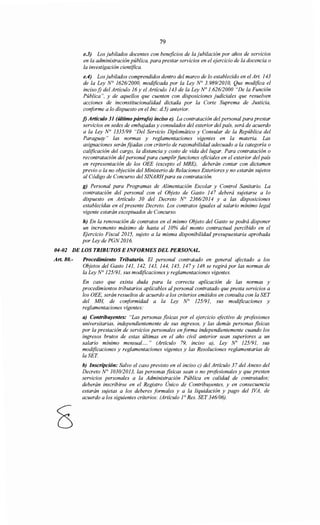 79
e.3) Los jubilados docentes con beneficios de la jubilación por años de servicios
en la administración pública, para prestar servicios en el ejercicio de la docencia o
la investigación científica.
e.4) Los jubilados comprendidos dentro del marco de lo establecido en el Art. 143
de la Ley N° 162612000, modificada por la Ley N° 3.989/2010, Que modifica el
inciso j) del Artículo 16 y el Artículo 143 de la Ley No 1.626/2000 "De la Función
Pública", y de aquellos que cuenten con disposiciones judiciales que resuelven
acciones de inconstitucionalidad dictada por la Corte Suprema de Justicia,
conforme a lo dispuesto en el Inc. d.5) anterior.
f) Artículo 31 (último párrafo) inciso e). La contratación del personal para prestar
servicios en sedes de embajadas y consulados del exterior del país, será de acuerdo
a la Ley N° 1335/99 "Del Servicio Diplomático y Consular de la República del
Paraguay" las normas y reglamentaciones vigentes en la materia. Las
asignaciones seránf¡jadas con criterio de razonabilidad adecuado a la categoría o
calificación del cargo, la distancia y costo de vida del lugar. Para contratación o
recontratación del personal para cumplir funciones oficiales en el exterior del país
en representación de los OEE (excepto el MRE), deberán contar con dictamen
previo o la no objeción del Ministerio de Relaciones Exteriores y no estarán sujetos
al Código de Concurso del SINARHpara su contratación.
g) Personal para Programas de Alimentación Escolar y Control Sanitario. La
contratación del personal con el Objeto de Gasto 147 deberá sujetarse a lo
dispuesto en Artículo 30 del Decreto N° 236612014 y a las disposiciones
establecidas en el presente Decreto. Los contratos iguales al salario mínimo legal
vigente estarán exceptuados de Concurso.
h) En la renovación de contratos en el mismo Objeto del Gasto se podrá disponer
un incremento máximo de hasta el 10% del monto contractual percibido en el
Ejercicio Fiscal 2015, sujeto a la misma disponibilidad presupuestaria aprobada
por Ley de PGN 2016.
04-02 DE LOS TRIBUTOS E INFORMES DEL PERSONAL.
Art. 80.- Procedimiento Tributario. El personal contratado en general afectado a los
Objetos del Gasto 141, 142, 143, 144, 145, 147 y 148 se regirá por las normas de
la Ley N° 125191, sus modificaciones y reglamentaciones vigentes.
En caso que exista duda para la correcta aplicación de las normas y
procedimientos tributarios aplicables alpersonal contratado que presta servicios a
los OEE, serán resueltos de acuerdo a los criterios emitidos en consulta con la SET
del MH, de conformidad a la Ley N° 125191, sus modificaciones y
reglamentaciones vigentes:
a) Contribuyentes: "Las personas fisicas por el ejercicio efectivo de profesiones
universitarias, independientemente de sus ingresos, y las demás personas fisicas
por la prestación de servicios personales en forma independientemente cuando los
ingresos brutos de estas últimas en el año civil anterior sean superiores a un
salario mínimo mensual.... " (Artículo 79, inciso a), Ley No 125191, sus
modificaciones y reglamentaciones vigentes y las Resoluciones reglamentarias de
laSET
b) Inscripción: Salvo el caso previsto en el inciso e) del Artículo 37 del Anexo del
Decreto N° 103012013, las personas fisicas sean o no profesionales y que presten
servicios personales a la Administración Pública en calidad de contratados;
deberán inscribirse en el Registro Único de Contribuyentes, y en consecuencia
estarán sujetas a los deberes formales y a la liquidación y pago del !VA, de
acuerdo a los siguientes criterios: (Artículo 1° Res. SET 346106).
 