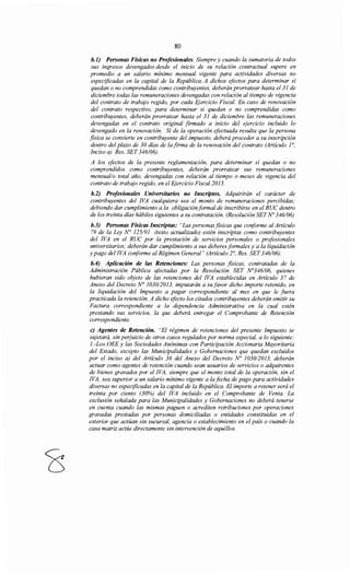 80
b.J) Personas Físicas no Profesionales. Siempre y cuando la sumatoria de todos
sus ingresos devengados desde el inicio de su relación contractual supere en
promedio a un salario mínimo mensual vigente para actividades diversas no
especificadas en la capital de la República. A dichos efectos para determinar si
quedan o no comprendidas como contribuyentes, deberán prorratear hasta el 31 de
diciembre todas las remuneraciones devengadas con relación al tiempo de vigencia
del contrato de trabajo regido, por cada F;jercicio Fiscal. En caso de renovación
del contrato respectivo, para determinar si quedan o no comprendidas como
contribuyentes, deberán prorratear hasta el 31 de diciembre las remuneraciones
devengadas en el contrato original firmado a inicio del ejercicio incluido lo
devengado en la renovación. Si de la operación efectuada resulta que la persona
fisica se convierte en contribuyente del impuesto, deberá proceder a su inscripción
dentro del plazo de 30 días de !afirma de la renovación del contrato (Artículo JO,
Inciso a) Res. SET 346/06).
A los efectos de la presente reglamentación, para determinar si quedan o no
comprendidos como contribuyentes, deberán prorratear sus remuneraciones
mensual/o total año, devengadas con relación al tiempo o meses de vigencia del
contrato de trabajo regido, en el Ejercicio Fiscal 2015.
b.2) Profesionales Universitarios no Inscriptos. Adquirirán el carácter de
contribuyentes del !VA cualquiera sea el monto de remuneraciones percibidas;
debiendo dar cumplimiento a la obligación formal de inscribirse en el RUC dentro
de los treinta días hábiles siguientes a su contratación. (Resolución SETN° 346106)
b.J) Personas Físicas Inscriptas: "Las personasfisicas que conforme al Articulo
79 de la Ley N° 125191 (texto actualizado) estén inscriptas como contribuyentes
del !VA en el RUC por la prestación de servicios personales o profesionales
universitarios; deberán dar cumplimiento a sus deberes formales y a la liquidación
y pago del !VA conforme al Régimen General" (Artículo 2°, Res. SET346/06).
b.4) Aplicación de las Retenciones: Las personas jisicas, contratadas de la
Administración Pública afectadas por la Resolución SET N°346/06, quienes
hubieran sido objeto de las retenciones del !VA establecidas en Artículo 37 de
Anexo del Decreto N° 1030/2013, imputarán a su favor dicho importe retenido, en
la liquidación del Impuesto a pagar correspondiente al mes en que le fuera
practicada la retención. A dicho efecto los citados contribuyentes deberán emitir su
Factura correspondiente a la dependencia Administrativa en la cual estén
prestando sus servicios, la que deberá entregar el Comprobante de Retención
correspondiente.
e) Agentes de Retención. "El régimen de retenciones del presente Impuesto se
sujetará, sin perjuicio de otros casos regulados por norma especial, a lo siguiente:
l.-Los OEE y las Sociedades Anónimas con Participación Accionaría Mayoritaria
del Estado, excepto las Municipalidades y Gobernaciones que quedan excluidos
por el inciso a) del Artículo 36 del Anexo del Decreto No 1030/2013, deberán
actuar como agentes de retención cuando sean usuarios de servicios o adquirentes
de bienes gravados por el !VA, siempre que el monto total de la operación, sin el
!VA, sea superior a un salario mínimo vigente a la fecha de pago para actividades
diversas no especificadas en la capital de la República. El importe a retener será el
treinta por ciento (30%) del !VA incluido en el Comprobante de Venta. La
exclusión señalada para las Municipalidades y Gobernaciones no deberá tenerse
en cuenta cuando las mismas paguen o acrediten retribuciones por operaciones
gravadas prestadas por personas domiciliadas o entidades constituidas en el
exterior que actúan sin sucursal, agencia o establecimiento en el país o cuando la
casa matriz actúe directamente sin intervención de aquéllos.
 