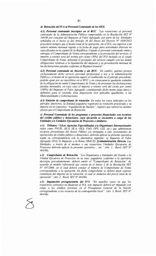 81
d) Retención del /VA al Personal Contratado de los OEE.
d.J) Personal contratado inscriptos en el RUC. "Las retenciones al personal
contratado de la Administración Pública comprendido en la Resolución SET No
346/06 por concepto del Impuesto al Valor Agregado, por parte de las Entidades
señaladas en el inciso a) del Artículo 36 del Anexo del Decreto N° 1030/2013
procederá siempre que el monto total de la operación, sin el !VA, sea superior a un
salario mínimo mensual vigente a la fecha de pago para actividades diversas no
especificadas en la capital de la República. Cuando el personal contratado emita y
entregue el Comprobante de Venta correspondiente a la prestación del servicio, el
importe a retener será del treinta por ciento (30%) del !VA incluido en el citado
Comprobante de Venta, debiendo el prestador del servicio cumplir con las demás
obligaciones relativas a la liquidación del impuesto y la presentación mensual de
las declaraciones juradas conforme al Régimen General"
d.2) Personal contratado no Inscrito y sin RUC. En cambio, quienes presten
exclusivamente dicho servicio personal (profesional o no) a la Administración
Pública y el monto de la operación supere el establecido en el párrafo precedente,
podrán optar por no inscribirse en el RUC y en consecuencia quedarán eximidos
de la obligación de emitir Comprobantes de Venta y de presentar las declaraciones
juradas mensuales, en cuyo caso el importe a retener será del ciento por ciento
(100%) del Impuesto al Valor Agregado, constituyendo dicho monto pago único y
definitivo para el retenido. Esta disposición será aplicable igualmente, a las
Municipalidades y Gobernaciones.
d.3) Emisión de comprobante de retención. En todos los casos indicados en los
párrafos anteriores, la Entidad pagadora registrará la retención practicada y su
importe en la respectiva "Liquidación de Sueldos", registro que surtirá los mismos
efectos que el Comprobante de Retención.
e) Personal Contratado de los programas o proyectos financiados con recursos
del crédito público y donaciones, cuya ejecución se encuentra a cargo de las
Entidades y/o Unidades Ejecutoras de Proyectos o similares.
e.l) Tributos: "l)Las Agencias Especializadas y/u Organismos Internacionales
(tales como PNUD, JICA, IICA, OEA, FAO, OPS, GIZ, etc.) que administran
recursos provenientes del Sector Público y/u otorgados a éste, provenientes de
operaciones de crédito público y donaciones, deberán aplicar la presente operativa
según su correspondencia con la alternativa siguiente: a) Impuesto al Valor
Agregado (!VA) b) Impuesto a la Renta (IRACIS) 2)Administración Directa. Las
Entidades, a través de sí mismos o sus respectivas Unidades Ejecutoras de
Proyectos deberán aplicar la presente operativa.... etc. " (Art. 1, Resol. SET No
464/06).
e.2) Comprobante de Retención. "Los Organismos y Entidades del Estado o la
Unidad Ejecutora de Proyectos en su caso, pagadores conforme a la operativa
descripta precedentemente, deberá emitir el "Comprobante de Retención" de
acuerdo al modelo referencial que consta en el Anexo 2 de la Resolución SET
No 10712006, en el cual deberá constar el número de Comprobante de Venta
correspondiente a la operación. En dicho comprobante se deberá dejar expresa
constancia del importe de la retención, el cual se deducirá del precio total de la
operación". (Art. 2, Resol. SET No 464/06).
e.3) Imputación presupuestaria del /VA. "En aquellos casos en que los
respectivos convenios no financien el !VA, este impuesto deberá ser imputado con
cargo a los créditos previstos en el Presupuesto General de la Nación
correspondiente a los recursos de la contrapartida local" (Art. 3, Resol. SET No
464/06).
 