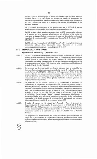 83
Los OEE que no realizan pagos a través del SINARH-Pago por Red Bancaria
deberán remitir a la DGASPyBE la declaración jurada de movimiento de
funcionarios permanentes, personal contratado y comisionados según Formulario
B-15-02 "Declaración Jurada de la Actualización Mensual del Movimiento de los
Recursos Humanos".
La DGASPyBE no dará curso a las habilitaciones en el SINARH de nuevos
nombramientos y contratados sin el cumplimiento de esta disposición.
La SFP no dará trámite a pedidos de excepción a la doble remuneración así como
a la gestión de otros trámites administrativos y/o técnicos, si la institución
recurrente no da cumplimiento en tiempo y forma a esta disposición, conforme al
calendario de vencimientos 2016publicado en el Anexo JI de la Resolución SFP N°
126812015.
La SFP informará mensualmente a la SSEAF del MH sobre el cumplimiento de esta
disposición, además dicha información estará disponible en el portal
www.paraguayconcursa.gov.pvy www.s(v.gov.py de la SFP.
04-03 DESPRECARIZACIÓNLABORAL
Reglamentación Artículos 51 y 52, Ley N°55541201x.
Art. 82.- Los OEE dispondrán conjuntamente con la Secretaría de la Función Pública el
proceso de Concurso Interno Institucional para la Desprecarización Laboral que
deberá llevarse a cabo dentro del primer semestre de 2016 para aquellos
contratados que reúnan los cuatro años de vinculación ininterrumpida en relación
de dependencia con el mismo OEE, conforme a las condiciones establecidas en el
Artículo 51 de la Ley de PGN 2016.
Art. 83.- Los procesos de desprecarización se llevarán adelante bajo la modalidad de
Concurso Interno Institucional respetando todas las etapas de evaluación previstas
en el Decreto N° 385712015, debiendo la SFP reglamentar dentro de los 30
primeros días del año las adecuaciones necesarias y los parámetros para aplicar
desprecarización a los contratados ininterrumpidos con por lo menos 4 años de
vinculación con una misma OEE. Queda prohibido cualquier proceso de
desprecarización sin concurso.
Art. 84.- La Secretaría de la Función Pública (SFP) acompañará y fiscalizará el
cumplimiento de los procesos de Desprecarización Laboral que planteen los OEE
mediante procesos de Concursos de Oposición (Concursos Internos Institucionales)
conforme a los criterios técnicos que serán elaborados y comunicados a más tardar
a los OEE el último día hábil del mes de Enero de 2016, de conformidad con el
Artículo 51 de la Ley de PGN 2016 así como en el Artículo 14 de la Ley
No 162612000 "De la Función Pública", cuidando los requisitos, inhabilidades e
incompatibilidades, a los efectos de garantizar los derechos de los trabajadores
contratados y el debido proceso de certificación de antigüedad por vínculos
ininterrumpidos de prestación de servicios en el mismo OEE.
Art. 85.- Creación de cargos en el Anexo del Personal. Para el proceso de
Desprecarización de conformidad a lo establecido en el Artículo 51 de la Ley
No 5554/2016, los OEE que cuenten con personal contratado con más de 4 años de
servicio ininterrumpidos podrán ser incorporados a la nómina de funcionarios
permanentes sujetos a la aplicación de la Ley N° 1626/00 "De la Función
Pública".
Las propuestas de modificaciones del Anexo del Personal para la creación de
cargos por el procedimiento de Desprecarización serán presentadas al MH, según
requisitos y procedimientos para modificaciones presupuestarias establecidos en el
presente Decreto.
 