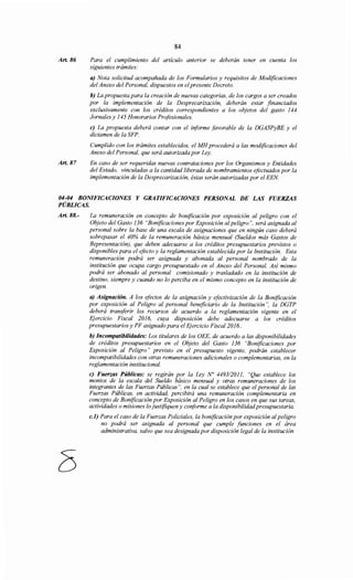 Art. 86
Art. 87
84
Para el cumplimiento del artículo anterior se deberán tener en cuenta los
siguientes trámites:
a) Nota solicitud acompañada de los Formularios y requisitos de Modificaciones
del Anexo del Personal, dispuestos en el presente Decreto.
b) La propuesta para la creación de nuevas categorías, de los cargos a ser creados
por la implementación de la Desprecarización, deberán estar financiados
exclusivamente con los créditos correspondientes a los objetos del gasto 144
Jornales y 145 Honorarios Profesionales.
e) La propuesta deberá contar con el informe favorable de la DGASPyBE y el
dictamen de la SFP.
Cumplido con los trámites establecidos, el MH procederá a las modificaciones del
Anexo del Personal, que será autorizada por Ley.
En caso de ser requeridas nuevas contrataciones por los Organismos y Entidades
del Estado, vinculadas a la cantidad liberada de nombramientos efectuados por la
implementación de la Desprecarización, éstas serán autorizadas por el EEN
04-04 BONIFICACIONES Y GRATIFICACIONES PERSONAL DE LAS FUERZAS
PÚBLICAS.
Art. 88.- La remuneración en concepto de bonificación por exposición al peligro con el
Objeto del Gasto 136 "Bonificaciones por Exposición al peligro", será asignada al
personal sobre la base de una escala de asignaciones que en ningún caso deberá
sobrepasar el 40% de la remuneración básica mensual (Sueldos más Gastos de
Representación), que deben adecuarse a los créditos presupuestarios previstos o
disponibles para el efecto y la reglamentación establecida por la Institución. Esta
remuneración podrá ser asignada y abonada al personal nombrado de la
institución que ocupa cargo presupuestado en el Anexo del Personal. Así mismo
podrá ser abonado al personal comisionado y trasladado en la institución de
destino, siempre y cuando no lo perciba en el mismo concepto en la institución de
origen.
a) Asignación. A los efectos de la asignación y efectivización de la Bonificación
por exposición al Peligro al personal beneficiario de la Institución", la DGTP
deberá transferir los recursos de acuerdo a la reglamentación vigente en el
Ejercicio Fiscal 2016, cuya disposición debe adecuarse a los créditos
presupuestarios y PF asignado para el Ejercicio Fiscal 2016..
b) Incompatibilidades: Los titulares de los OEE, de acuerdo a las disponibilidades
de créditos presupuestarios en el Objeto del Gasto 136 "Bonificaciones por
Exposición al Peligro" previsto en el presupuesto vigente, podrán establecer
incompatibilidades con otras remuneraciones adicionales o complementarias, en la
reglamentación institucional.
e) Fuerzas Públicas: se regirán por la Ley No 449312011, "Que establece los
montos de la escala del Sueldo básico mensual y otras remuneraciones de los
integrantes de las Fuerzas Públicas ", en la cual se establece que el personal de las
Fuerzas Públicas, en actividad, percibirá una remuneración complementaria en
concepto de Bonificación por Exposición al Peligro en los casos en que sus tareas,
actividades o misiones lo justifiquen y conforme a la disponibilidadpresupuestaria.
c.l) Para el caso de la Fuerzas Policiales, la bonificación por exposición al peligro
no podrá ser asignada al personal que cumple funciones en el área
administrativa, salvo que sea designada por disposición legal de la institución
 