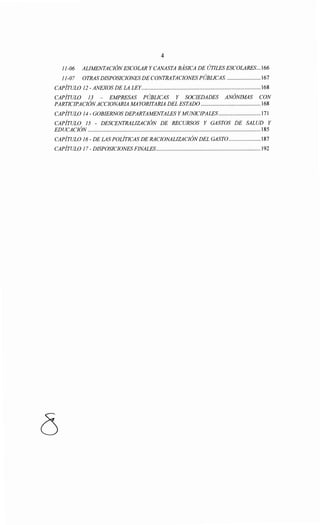 4
11-06 ALIMENTACIÓNESCOLAR Y CANASTA BASICA DE ÚTILES ESCOLARES... 166
11-07 OTRAS DISPOSICIONES DE CONTRATACIONES PÚBLICAS. ....................... 167
CAPÍTULO 12 -ANEXOS DE LA LEY.................................................................................. 168
CAPÍTULO 13 - EMPRESAS PÚBLICAS Y SOCIEDADES ANÓNIMAS CON
PARTICIPACIÓNACCIONARlA MAYORITARIA DEL ESTADO ......................................... 168
CAPÍTULO 14- GOBIERNOS DEPARTAMENTALES Y MUNICIPALES ............................. 171
CAPÍTULO 15 - DESCENTRALIZACIÓN DE RECURSOS Y GASTOS DE SALUD Y
EDUCACIÓN ....................................................................................................................... 185
CAPÍTULO 16- DE LAS POLÍTICAS DE RACIONALIZACIÓNDEL GASTO...................... 187
CAPÍTULO 17- DISPOSICIONES FINALES........................................................................192
 