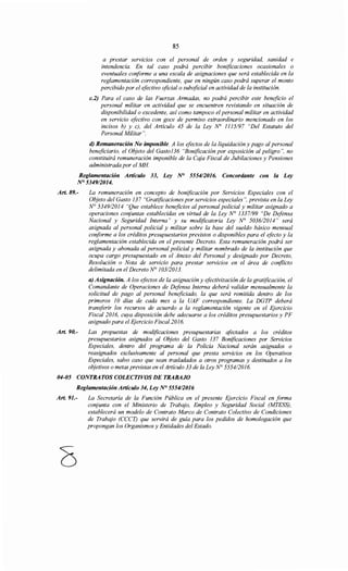 85
a prestar servicios con el personal de orden y seguridad, sanidad e
intendencia. En tal caso podrá percibir bonificaciones ocasionales o
eventuales coriforme a una escala de asignaciones que será establecida en la
reglamentación correspondiente, que en ningún caso podrá superar el monto
percibido por el efectivo oficial o suboficial en actividad de la institución.
c.2) Para el caso de las Fuerzas Armadas, no podrá percibir este beneficio el
personal militar en actividad que se encuentren revistando en situación de
disponibilidad o excedente, así como tampoco el personal militar en actividad
en servicio efectivo con goce de permiso extraordinario mencionado en los
incisos b) y e), del Artículo 45 de la Ley N° 1115197 "Del Estatuto del
Personal Militar".
d) Remuneración No imponible. A los efectos de la liquidación y pago al personal
beneficiario, el Objeto del Gasto136 "Bonificación por exposición al peligro", no
constituirá remuneración imponible de la Caja Fiscal de Jubilaciones y Pensiones
administrada por el MH
Reglamentación Artículo 33, Ley ~ 555412016. Concordante con la Ley
N° 5349/2014.
Art. 89.-
Art. 90.-
La remuneración en concepto de bonificación por Servicios Especiales con el
Objeto del Gasto 137 "Gratificaciones por servicios especiales", prevista en la Ley
N° 5349/2014 "Que establece beneficios al personal policial y militar asignado a
operaciones conjuntas establecidas en virtud de la Ley N° 1337/99 "De Defensa
Nacional y Seguridad Interna" y su modificatoria Ley N° 5036/2014" será
asignada al personal policial y militar sobre la base del sueldo básico mensual
conforme a los créditos presupuestarios previstos o disponibles para el efecto y la
reglamentación establecida en el presente Decreto. Esta remuneración podrá ser
asignada y abonada al personal policial y militar nombrado de la institución que
ocupa cargo presupuestado en el Anexo del Personal y designado por Decreto,
Resolución o Nota de servicio para prestar servicios en el área de coriflicto
delimitada en el Decreto N° 103/2013.
a) Asignación. A los efectos de la asignación y efectivización de la gratificación, el
Comandante de Operaciones de Defensa Interna deberá validar mensualmente la
solicitud de pago al personal beneficiado, la que será remitida dentro de los
primeros 1O días de cada mes a la UAF correspondiente. La DGTP deberá
transferir los recursos de acuerdo a la reglamentación vigente en el Ejercicio
Fiscal 2016, cuya disposición debe adecuarse a los créditos presupuestarios y PF
asignado para el E;¡"ercicio Fiscal2016.
Las propuestas de modificaciones presupuestarias afectados a los créditos
presupuestarios asignados al Objeto del Gasto 137 Bonificaciones por Servicios
Especiales, dentro del programa de la Policía Nacional serán asignados o
reasignados exclusivamente al personal que presta servicios en los Operativos
Especiales, salvo caso que sean trasladados a otros programas y destinados a los
objetivos o metas previstas en el Artículo 33 de la Ley No 555412016.
04-05 CONTRATOS COLECTIVOS DE TRABAJO
Reglamentación Artículo 34, Ley N° 5554/2016
Art. 91.- La Secretaría de la Función Pública en el presente Ejercicio Fiscal en forma
conjunta con el Ministerio de Trabajo, Empleo y Seguridad Social (MTESS),
establecerá un modelo de Contrato Marco de Contrato Colectivo de Condiciones
de Trabajo (CCCT) que servirá de guía para los pedidos de homologación que
propongan los Organismos y Entidades del Estado.
 