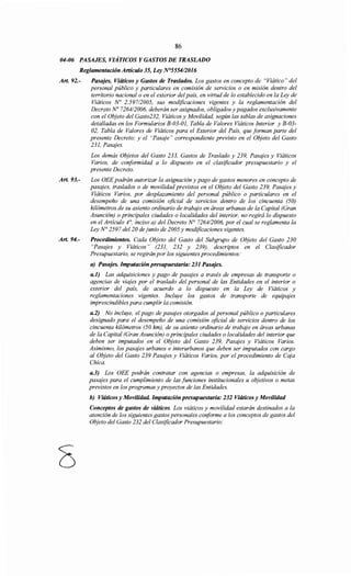 86
04-06 PASAJES, VIÁTICOS Y GASTOS DE TRASLADO
Reglamentación Artículo 35, Ley N°5554/2016
Art. 92.- Pasajes, Viáticos y Gastos de Traslados. Los gastos en concepto de "Viático" del
personal público y particulares en comisión de servicios o en misión dentro del
territorio nacional o en el exterior del país, en virtud de lo establecido en la Ley de
Viáticos No 2.59712005, sus modificaciones vigentes y la reglamentación del
Decreto No 7264/2006, deberán ser asignados, obligados y pagados exclusivamente
con el Objeto del Gasto232, Viáticos y Movilidad, según las tablas de asignaciones
detalladas en los Formularios B-03-01, Tabla de Valores Viáticos Interior y B-03-
02, Tabla de Valores de Viáticos para el Exterior del País, que forman parte del
presente Decreto; y el "Pasaje" correspondiente previsto en el Objeto del Gasto
231, Pasajes.
Art. 93.-
Art. 94.-
8
Los demás Objetos del Gasto 233, Gastos de Traslado y 239, Pasajes y Viáticos
Varios, de conformidad a lo dispuesto en el clasificador presupuestario y el
presente Decreto.
Los OEE podrán autorizar la asignación y pago de gastos menores en concepto de
pasajes, traslados o de movilidad previstos en el Objeto del Gasto 239, Pasajes y
Viáticos Varios, por desplazamiento del personal público o particulares en el
desempeño de una comisión oficial de servicios dentro de los cincuenta (50)
kilómetros de su asiento ordinario de trabajo en áreas urbanas de la Capital (Gran
Asunción) o principales ciudades o localidades del interior, no regirá lo dispuesto
en el Artículo 4°, inciso a) del Decreto N° 7264/2006, por el cual se reglamenta la
Ley N° 2597 del 20 de junio de 2005 y modificaciones vigentes.
Procedimientos. Cada Objeto del Gasto del Subgrupo de Objeto del Gasto 230
"Pasajes y Viáticos" (231, 232 y 239), descriptos en el Clasificador
Presupuestario, se regirán por los siguientes procedimientos:
a) Pasajes. Imputación presupuestaria: 231 Pasajes.
a.l) Las adquisiciones y pago de pasajes a través de empresas de transporte o
agencias de viajes por el traslado del personal de las Entidades en el interior o
exterior del país, de acuerdo a lo dispuesto en la Ley de Viáticos y
reglamentaciones vigentes. Incluye los gastos de transporte de equipajes
imprescindibles para cumplir la comisión.
a.2) No incluye, el pago de pasajes otorgados al personal público o particulares
designado para el desempeño de una comisión oficial de servicios dentro de los
cincuenta kilómetros (50 km), de su asiento ordinario de trabajo en áreas urbanas
de la Capital (Gran Asunción) o principales ciudades o localidades del interior que
deben ser imputados en el Objeto del Gasto 239, Pasajes y Viáticos Varios.
Asimismo, los pasajes urbanos e interurbanos que deben ser imputados con cargo
al Objeto del Gasto 239 Pasajes y Viáticos Varios, por el procedimiento de Caja
Chica.
a.3) Los OEE podrán contratar con agencias o empresas, la adquisición de
pasajes para el cumplimiento de las funciones institucionales u objetivos o metas
previstos en los programas y proyectos de las Entidades.
b) Viáticos y Movilidad. Imputación presupuestaria: 232 Viáticos y Movilidad
Conceptos de gastos de viáticos. Los viáticos y movilidad estarán destinados a la
atención de los siguientes gastos personales conforme a los conceptos de gastos del
Objeto del Gasto 232 del Clasificador Presupuestario:
 