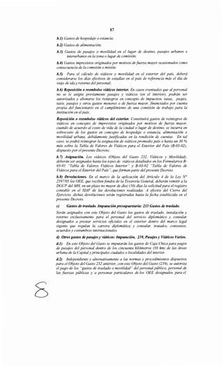 8
87
b.J) Gastos de hospedaje o estancia;
b.2) Gastos de alimentación;
b.3) Gastos de pasajes o movilidad en el lugar de destino, pasajes urbanos e
interurbanos en la zona o lugar de comisión;
b.4) Gastos imprevistos originados por motivos de fuerza mayor ocasionados como
consecuencia de la comisión o misión;
b.S) Para el cálculo de viáticos y movilidad en el exterior del país, deberá
considerarse los días efectivos de estadías en el país de referencia más el día de
viaje de ida y retorno del personal;
h.6) Reposición o reembolso viáticos interior. En casos eventuales que al personal
no se le asigne previamente pasajes y viáticos (en el interior), podrán ser
autorizados y abonarse los reintegros en concepto de impuestos, tasas, peajes,
taxis, pasajes y otros gastos menores o de fuerza mayor, financiados por cuenta
propia del funcionario en el cumplimiento de una comisión de trabajo para la
institución en el país;
Reposición o reembolso viáticos del exterior. Constituirá gastos de reintegros de
viáticos en concepto de imprevistos originados por motivos de fuerza mayor,
cuando de acuerdo al costo de vida de la ciudad o lugar de destino, se incurra en
sobrecosto de los gastos en concepto de hospedaje o estancia, alimentación o
movilidad urbana, debidamente justificadas en la rendición de cuentas. En tal
caso, se podrá reintegrar la asignación de viáticos promedio país o hasta un 30 %
más sobre la Tabla de Valores de Viáticos para el Exterior del País (B-03-02),
dispuesto por elpresente Decreto;
h. 7) Asignación. Los viáticos (Objeto del Gasto 232, Viáticos y Movilidad),
deberán ser asignados hasta los topes de viáticos detallados en los Formularios B-
03-01 "Tabla de Valores Viáticos Interior" y B-03-02 "Tabla de Valores de
Viáticos para el Exterior del País", queforman parte del presente Decreto.
b.8) Devoluciones. En el marco de la aplicación del Artículo 4 de la Ley N°
2597/05los OEE, que reciben fondos de la Tesorería General, deberán remitir a la
DGCP del MH, en un plazo no mayor de diez (1O) días la solicitudpara el registro
contable en el SIAF de las devoluciones realizadas. A efectos del Cierre del
EJercicio, dichas devoluciones serán registradas hasta la fecha establecida en el
presente Decreto.
e) Gastos de traslado. Imputación presupuestaria: 233 Gastos de traslado.
Serán asignados con este Objeto del Gasto los gastos de traslado, instalación y
retorno exclusivamente para el personal del servicio diplomático y consular
designados a prestar servicios oficiales en el exterior dentro del marco legal
vigente que regulan la carrera diplomática y consular, tratados, convenios,
acuerdos y costumbres internacionales.
d) Otros gastos de pasajes y viáticos: Imputación, 239, Pasajes y Viáticos Varios.
d.J) En este Objeto del Gasto se imputarán los gastos de Caja Chica para pagos
de pasajes del personal dentro de los cincuenta kilómetros (50 km) de las áreas
urbana de la Capital y principales ciudades o localidades del interior.
d.2) Independiente y alternativamente a las normas y procedimientos dispuestos
para el Objeto del Gasto 232 anterior, con este Objeto del Gasto (239), se autoriza
el pago de los "gastos de traslado o movilidad" del personal público, personal de
las fuerzas públicas y a personas particulares de los OEE designados para el
 