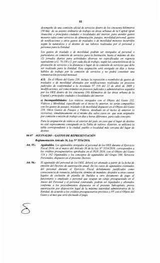 88
desempeño de una comisión oficial de servicios dentro de los cincuenta kilómetros
(50 km) de su asiento ordinario de trabajo en áreas urbanas de la Capital (gran
Asunción) o principales ciudades o localidades del interior, para atender gastos
menores tales como servicios de alimentación, pasajes, movilidad personal, gastos
de notificaciones y otros gastos de traslados o de movilidad menores incurridos
según la naturaleza y el destino de sus labores realizadas por el personal y
personas para la Entidad.
Los gastos de traslado o de movilidad, podrán ser otorgados al personal o
particulares en comisión de servicios para la Institución, hasta el máximo de dos
(2) jornales diarios para actividades diversas no especificadas en vigencia
equivalente aG. 70.156 x 2, por cada día de trabajo, según las características de la
prestación de servicios y la distancia o lugar de la comisión de servicios que debe
ser realizado para la Entidad. Esta asignación será otorgada en días y horas
hábiles de trabajo por la comisión de servicios y no podrá constituir una
remuneración personal mensual.
d.3) En el Objeto del Gasto 239, incluye la reposición o reembolso de gastos de
traslados o de movilidad abonados por notificaciones realizadas en procesos
judiciales de conformidad a la Acordada N° 516 del 22 de abril de 2008 y
modificaciones, así como trámites en procesos judiciales y administrativos seguidos
por los OEE dentro de los cincuenta (50) kilómetros de las áreas urbana de la
Capital y principales ciudades o localidades del interior.
e) Incompatibilidades: Los viáticos otorgados con el Objeto del Gasto 232,
Viáticos y Movilidad, especificado en el inciso b) anterior, no serán compatibles
con los gastos de pasajes, traslado o de movilidad dispuesto en el Objeto del Gasto
239, Otros Gastos de Pasajes y Viáticos, detallado en el inciso d) anterior (o
viceversa), simultáneamente en el mismo día, salvo casos en que sean asignados
por comisión o misión de trabajo en días y horas diferentes, para cada concepto.
Para la asignación de viáticos al exterior del país, en caso que el lugar de destino
no esté expresamente consignado en la Tabla de valores -Exterior, se utilizará la
tabla correspondiente a la ciudad, pueblo o localidad más cercana del lugar de
destino.
04-07 AGUINALDO- GASTOS DE REPRESENTACIÓN
Reglamentación Artículo 36, Ley N° 5554/2016.
Art. 95.- Aguinaldos. Los aguinaldos otorgados alpersonal de los OEE durante el Ejercicio
Fiscal 2016, en el marco del Artículo 36 de la Ley No 5554/2016, corresponden a
los créditos presupuestarios aprobados en el PGN 2016, con el Objeto del Gasto
114 y 162 (Aguinaldo) y los conceptos de aguinaldos del Grupo 100, Servicios
Personales, dispuesto en el presente Decreto.
Art. 96.- El aguinaldo del personal de los OEE, deberá ser abonado a partir de la fecha de
emisión del Decreto de autorización anual. En los casos de aguinaldos eventuales
del personal durante el Ejercicio Fiscal debidamente justificados como
consecuencia de renuncia, jubilación, término de mandato, despidos u otras causas
legales de exclusión de planilla de Sueldos u otro documento de pago al
funcionario o empleado o personal que ocupan un cargo presupuestado en el
Anexo del Personal y el personal contratado, podrán ser liquidados y abonados
conforme a los procedimientos dispuestos en el presente Subcapítulo, previa
autorización por disposición legal de la máxima autoridad administrativa de la
Entidad, de acuerdo a los créditos presupuestarios previstos y PF con el Objeto del
Gasto y al mes que será efoctuado elpago.
 